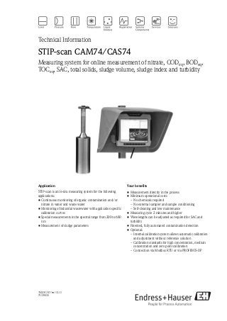 TI423C/07/en/13.11
71139035
Technical Information
STIP-scan CAM74/CAS74
Measuring system for online measurement of nitrate, CODeq, BODeq,
TOCeq, SAC, total solids, sludge volume, sludge index and turbidity
Application
STIP-scan is an in-situ measuring system for the following
applications:
• Continuous monitoring of organic contamination and/or
nitrate in water and waste water
• Monitoring of industrial wastewater with application specific
calibration curves
• Special measurements in the spectral range from 200 to 680
nm
• Measurement of sludge parameters
Your benefits
• Measurement directly in the process
• Minimum operational costs
– No chemicals required
– No external sampler and sample conditioning
– Self-cleaning and low maintenance
• Measuring cycle 2 minutes and higher
• Wavelengths can be adjusted as required for SAC and
turbidity
• Patented, fully automated contamination detection
• Optional:
– Internal calibration system allows automatic calibration
and adjustment without reference solution
– Calibration standards for high concentration, medium
concentration and zero point calibration
– Connection via Modbus RTU or via PROFIBUS-DP
 