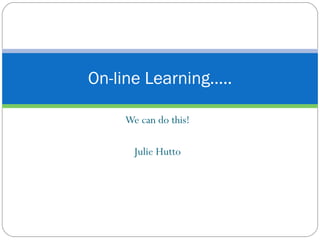 We can do this! Julie Hutto On-line Learning….. 