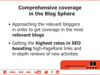 Comprehensive coverage in the Blog Sphere Approaching the relevant bloggers in order to get coverage in the most  relevant blogs Getting the  highest rates in SEO boosting  high-PageRank links and in-depth reviews of new activities 