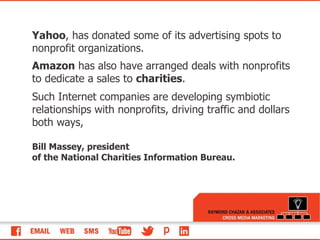 Yahoo , has donated some of its advertising spots to nonprofit organizations.  Amazon  has also have arranged deals with nonprofits to dedicate a sales to  charities . Such Internet companies are developing symbiotic relationships with nonprofits, driving traffic and dollars both ways,  Bill Massey, president of the National Charities Information Bureau.  
