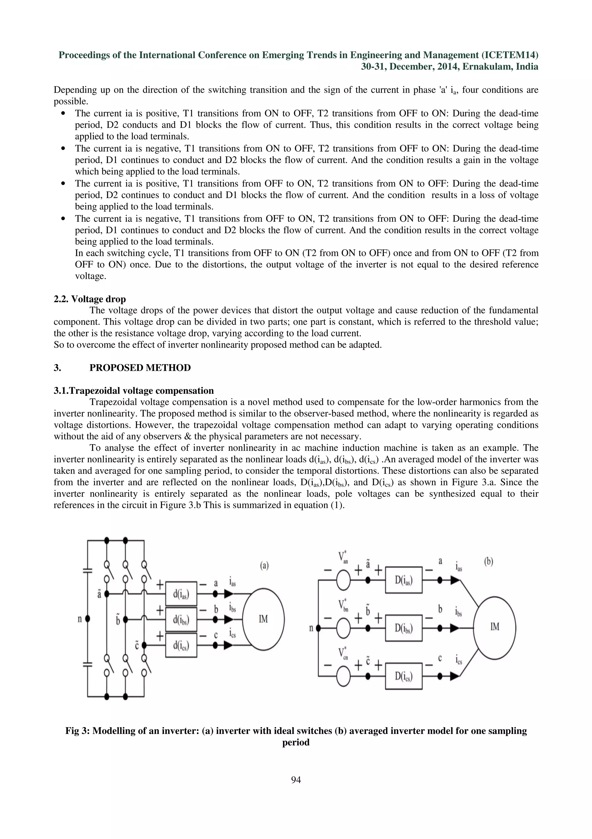 Proceedings of the International Conference on Emerging Trends in Engineering and Management (ICETEM14)
30-31, December, 2014, Ernakulam, India
94
Depending up on the direction of the switching transition and the sign of the current in phase 'a' ia, four conditions are
possible.
• The current ia is positive, T1 transitions from ON to OFF, T2 transitions from OFF to ON: During the dead-time
period, D2 conducts and D1 blocks the flow of current. Thus, this condition results in the correct voltage being
applied to the load terminals.
• The current ia is negative, T1 transitions from ON to OFF, T2 transitions from OFF to ON: During the dead-time
period, D1 continues to conduct and D2 blocks the flow of current. And the condition results a gain in the voltage
which being applied to the load terminals.
• The current ia is positive, T1 transitions from OFF to ON, T2 transitions from ON to OFF: During the dead-time
period, D2 continues to conduct and D1 blocks the flow of current. And the condition results in a loss of voltage
being applied to the load terminals.
• The current ia is negative, T1 transitions from OFF to ON, T2 transitions from ON to OFF: During the dead-time
period, D1 continues to conduct and D2 blocks the flow of current. And the condition results in the correct voltage
being applied to the load terminals.
In each switching cycle, T1 transitions from OFF to ON (T2 from ON to OFF) once and from ON to OFF (T2 from
OFF to ON) once. Due to the distortions, the output voltage of the inverter is not equal to the desired reference
voltage.
2.2. Voltage drop
The voltage drops of the power devices that distort the output voltage and cause reduction of the fundamental
component. This voltage drop can be divided in two parts; one part is constant, which is referred to the threshold value;
the other is the resistance voltage drop, varying according to the load current.
So to overcome the effect of inverter nonlinearity proposed method can be adapted.
3. PROPOSED METHOD
3.1.Trapezoidal voltage compensation
Trapezoidal voltage compensation is a novel method used to compensate for the low-order harmonics from the
inverter nonlinearity. The proposed method is similar to the observer-based method, where the nonlinearity is regarded as
voltage distortions. However, the trapezoidal voltage compensation method can adapt to varying operating conditions
without the aid of any observers & the physical parameters are not necessary.
To analyse the effect of inverter nonlinearity in ac machine induction machine is taken as an example. The
inverter nonlinearity is entirely separated as the nonlinear loads d(ias), d(ibs), d(ics) .An averaged model of the inverter was
taken and averaged for one sampling period, to consider the temporal distortions. These distortions can also be separated
from the inverter and are reflected on the nonlinear loads, D(ias),D(ibs), and D(ics) as shown in Figure 3.a. Since the
inverter nonlinearity is entirely separated as the nonlinear loads, pole voltages can be synthesized equal to their
references in the circuit in Figure 3.b This is summarized in equation (1).
Fig 3: Modelling of an inverter: (a) inverter with ideal switches (b) averaged inverter model for one sampling
period
 