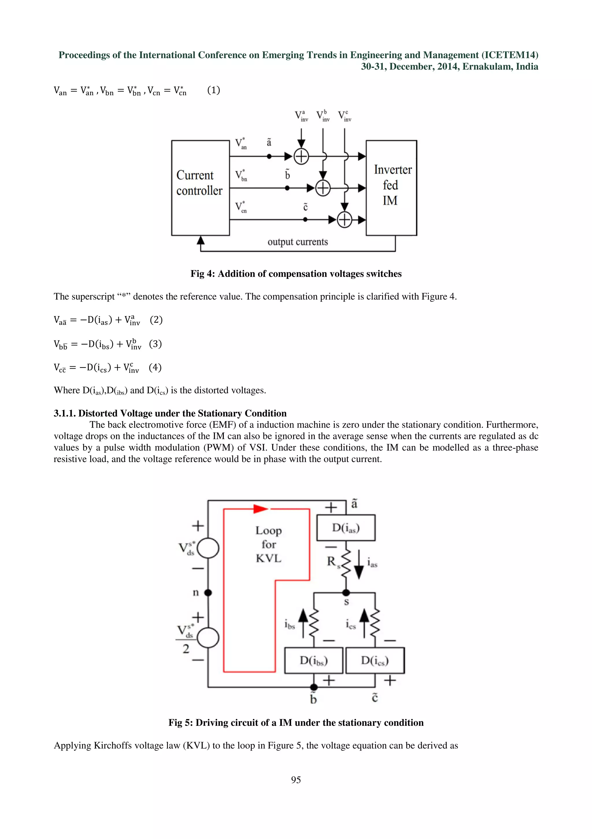 Proceedings of the International Conference on Emerging Trends in Engineering and Management (ICETEM14)
30-31, December, 2014, Ernakulam, India
95
Vୟ୬ = Vୟ୬
∗
	, Vୠ୬ = Vୠ୬
∗
	, Vୡ୬ = Vୡ୬
∗
									ሺ1ሻ
Fig 4: Addition of compensation voltages switches
The superscript “*” denotes the reference value. The compensation principle is clarified with Figure 4.
Vୟୟത = −Dሺiୟୱሻ + V୧୬୴
ୟ
				ሺ2ሻ
Vୠୠഥ = −Dሺiୠୱሻ + V୧୬୴
ୠ
			ሺ3ሻ
Vୡୡത = −Dሺiୡୱሻ + V୧୬୴
ୡ
				ሺ4ሻ
Where D(ias),D(ibs) and D(ics) is the distorted voltages.
3.1.1. Distorted Voltage under the Stationary Condition
The back electromotive force (EMF) of a induction machine is zero under the stationary condition. Furthermore,
voltage drops on the inductances of the IM can also be ignored in the average sense when the currents are regulated as dc
values by a pulse width modulation (PWM) of VSI. Under these conditions, the IM can be modelled as a three-phase
resistive load, and the voltage reference would be in phase with the output current.
Fig 5: Driving circuit of a IM under the stationary condition
Applying Kirchoffs voltage law (KVL) to the loop in Figure 5, the voltage equation can be derived as
 