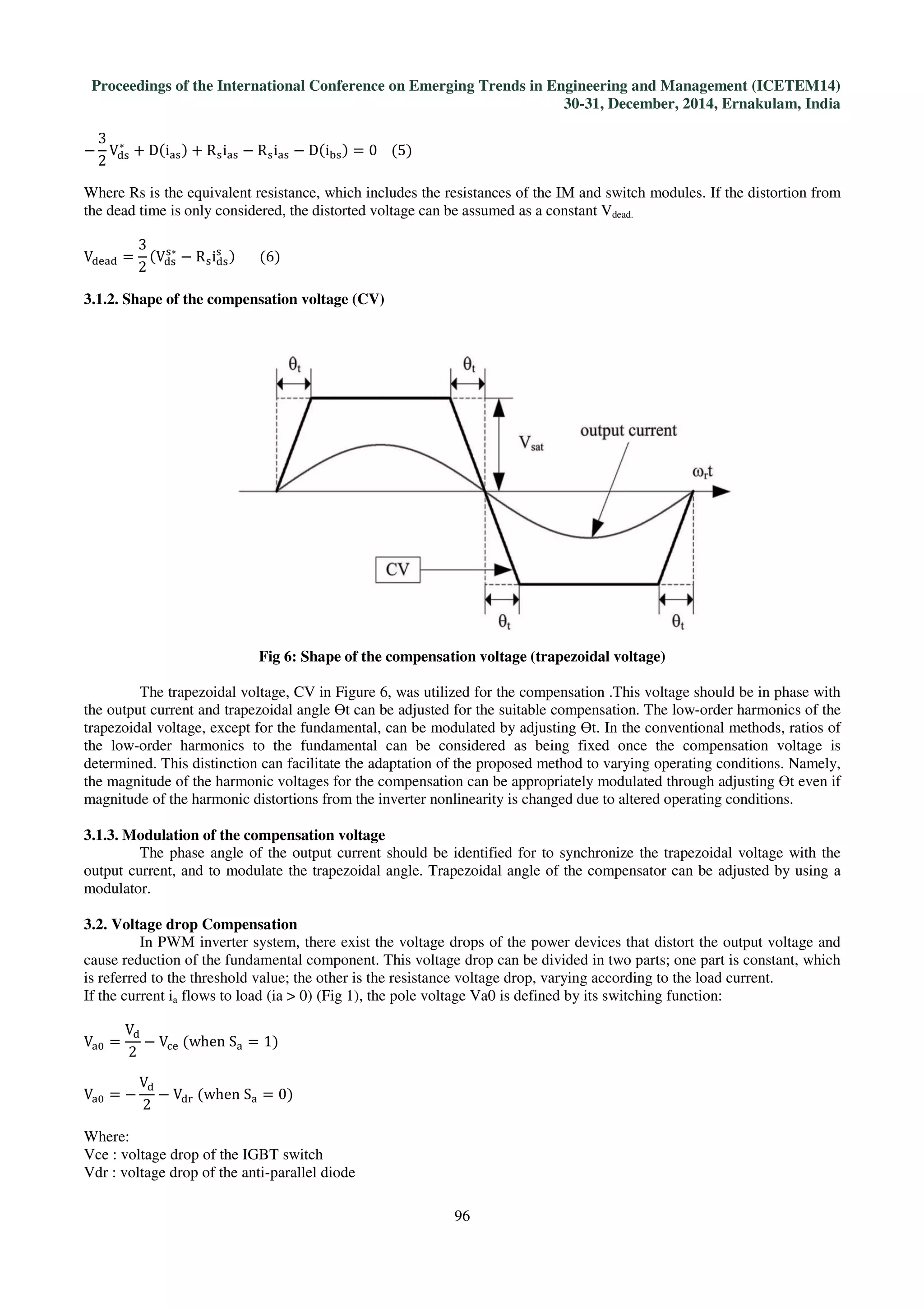 Proceedings of the International Conference on Emerging Trends in Engineering and Management (ICETEM14)
30-31, December, 2014, Ernakulam, India
96
−
3
2
Vୢୱ
∗
+ Dሺiୟୱሻ + Rୱiୟୱ − Rୱiୟୱ − Dሺiୠୱሻ = 0				ሺ5ሻ
Where Rs is the equivalent resistance, which includes the resistances of the IM and switch modules. If the distortion from
the dead time is only considered, the distorted voltage can be assumed as a constant Vdead.
Vୢୣୟୢ =
3
2
ሺVୢୱ
ୱ∗
− Rୱiୢୱ
ୱ
ሻ							ሺ6ሻ
3.1.2. Shape of the compensation voltage (CV)
Fig 6: Shape of the compensation voltage (trapezoidal voltage)
The trapezoidal voltage, CV in Figure 6, was utilized for the compensation .This voltage should be in phase with
the output current and trapezoidal angle ϴt can be adjusted for the suitable compensation. The low-order harmonics of the
trapezoidal voltage, except for the fundamental, can be modulated by adjusting ϴt. In the conventional methods, ratios of
the low-order harmonics to the fundamental can be considered as being fixed once the compensation voltage is
determined. This distinction can facilitate the adaptation of the proposed method to varying operating conditions. Namely,
the magnitude of the harmonic voltages for the compensation can be appropriately modulated through adjusting ϴt even if
magnitude of the harmonic distortions from the inverter nonlinearity is changed due to altered operating conditions.
3.1.3. Modulation of the compensation voltage
The phase angle of the output current should be identified for to synchronize the trapezoidal voltage with the
output current, and to modulate the trapezoidal angle. Trapezoidal angle of the compensator can be adjusted by using a
modulator.
3.2. Voltage drop Compensation
In PWM inverter system, there exist the voltage drops of the power devices that distort the output voltage and
cause reduction of the fundamental component. This voltage drop can be divided in two parts; one part is constant, which
is referred to the threshold value; the other is the resistance voltage drop, varying according to the load current.
If the current ia flows to load (ia > 0) (Fig 1), the pole voltage Va0 is defined by its switching function:
Vୟ଴ =
Vୢ
2
− Vୡୣ	ሺwhen	Sୟ = 1ሻ
Vୟ଴ = −
Vୢ
2
− Vୢ୰	ሺwhen	Sୟ = 0ሻ
Where:
Vce : voltage drop of the IGBT switch
Vdr : voltage drop of the anti-parallel diode
 