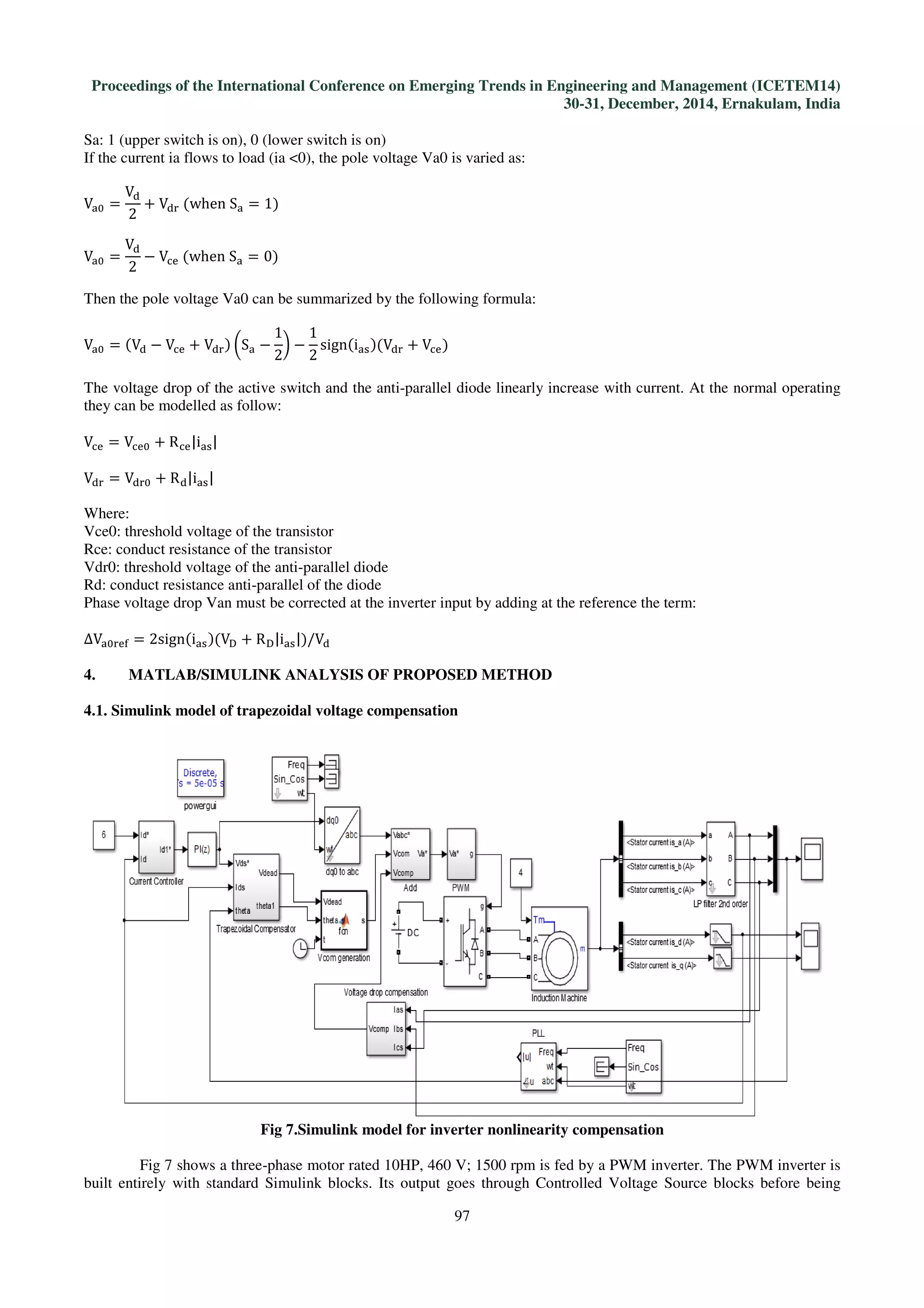 Proceedings of the International Conference on Emerging Trends in Engineering and Management (ICETEM14)
30-31, December, 2014, Ernakulam, India
97
Sa: 1 (upper switch is on), 0 (lower switch is on)
If the current ia flows to load (ia <0), the pole voltage Va0 is varied as:
Vୟ଴ =
Vୢ
2
+ Vୢ୰	ሺwhen	Sୟ = 1ሻ
Vୟ଴ =
Vୢ
2
− Vୡୣ	ሺwhen	Sୟ = 0ሻ
Then the pole voltage Va0 can be summarized by the following formula:
Vୟ଴ = ሺVୢ − Vୡୣ + Vୢ୰ሻ ൬Sୟ −
1
2
൰ −
1
2
signሺiୟୱሻሺVୢ୰ + Vୡୣሻ
The voltage drop of the active switch and the anti-parallel diode linearly increase with current. At the normal operating
they can be modelled as follow:
Vୡୣ = Vୡୣ଴ + Rୡୣ|iୟୱ|
Vୢ୰ = Vୢ୰଴ + Rୢ|iୟୱ|
Where:
Vce0: threshold voltage of the transistor
Rce: conduct resistance of the transistor
Vdr0: threshold voltage of the anti-parallel diode
Rd: conduct resistance anti-parallel of the diode
Phase voltage drop Van must be corrected at the inverter input by adding at the reference the term:
∆Vୟ଴୰ୣ୤ = 2signሺiୟୱሻሺVୈ + Rୈ|iୟୱ|ሻ/Vୢ
4. MATLAB/SIMULINK ANALYSIS OF PROPOSED METHOD
4.1. Simulink model of trapezoidal voltage compensation
Fig 7.Simulink model for inverter nonlinearity compensation
Fig 7 shows a three-phase motor rated 10HP, 460 V; 1500 rpm is fed by a PWM inverter. The PWM inverter is
built entirely with standard Simulink blocks. Its output goes through Controlled Voltage Source blocks before being
 