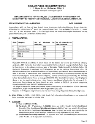 KOLKATA POLICE RECRUITMENT BOARD
112, Ripon Street, Kolkata – 700016
Website- www.kprb.kolkatapolice.gov.in
EMPLOYMENT NOTICE FOR ON-LINE/OFF-LINE SUBMISSION OF APPLICATION FOR
RECRUITMENT TO THE POSTS OF CONSTABLE / LADY CONSTABLE IN KOLKATA POLICE.
EMPLOYMENT NOTICE NO. 02/2015/KPRB DATE: 20.11.2015
In compliance with the Govt. of West Bengal, Home Department, Police Establishment Branch Order No.
852-PL/PA/1C-15/2011 Dated. 4th
March 2015, Home (Police) Deptt. G.O. No.349-PL/PI/8C-10/09 Pt.I Dated
21.01.2011 & G.O. No.565-PL Dated 27.01.2011 applications are invited from eligible Candidates for the
posts of Constable/Lady Constable in Kolkata Police.
A. PROBABLE VACANCY :-
Sl.No Category No of vacancies for
constable
No of vacancies for
Lady constable
01 Unreserved 583 59
02 Scheduled Caste 234 23
03 Scheduled Tribe 64 06
04 OBC-A 106 11
05 OBC-B 74 07
Total 1061 106
SC/ST/OBC-A/OBC-B candidates of other states will be treated as General (un-reserved) category
candidates. 10% Horizontal Reservation is extended to the Home Guards serving in Kolkata Police only
for Recruitment to the above mentioned post of Constable / Lady Constable in Kolkata Police. 5%
Horizontal Reservation is extended to EX-Serviceman as per the existing Government rules, 2%
Horizontal Reservation is extended to Meritorious Sportsman / Sportswoman who have represented in
State or National or International level competition, Inter-University Tournaments (conducted by the
Inter-University Sports Board) and National Sports / Games for Schools (conducted by the All India
School Games Federation). Please go through ANNEXURE-A for detailed informations regarding Sports
Quota as per the existing Government rules. However, candidates belonging to the category of Ex-
Servicemen, Sports Quota and Home Guards are also required to fulfill all the criteria concerning
Educational Qualification, PMT/PET and Examination etc.
The length of the service for EX-Serviceman & Home Guards Serving in Kolkata Police shall be taken into
consideration, as per rule, for determination of age as on 01/01/2015.
Vacancies in all the posts are provisional and may be revised during the period of recruitment process.
B. SCALE OF PAY: Rs. 5400 – 25200 (PB 2) + 2600 (Grade Pay), other admissible allowances and prospect of
future promotion are subject to existing Rule.
C. ELIGIBILITY :-
(i) Must be a Citizen of India.
(ii) Age Limit :- 18 – 27 years as on 01.01.2015. Upper age limit is relaxable for Scheduled Caste/
Scheduled Tribe Candidates of West Bengal Only upto 05 (Five) Years and upto 03 (Three) Years
for OBC-A/OBC-B Candidates of West Bengal Only. The upper age limit is also relaxable for the
Ex-serviceman/Home Guard serving in Kolkata Police only as per existing Govt. Rules.
(iii) Minimum Educational Qualification: The applicant must have passed Madhyamik Examination
under W.B.B.S.E or its equivalent examinations.
(Page-1)
 