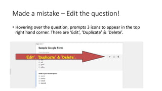 Made a mistake – Edit the question!
• Hovering over the question, prompts 3 icons to appear in the top
right hand corner. There are ‘Edit’, ‘Duplicate’ & ‘Delete’.
 