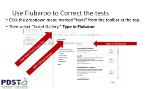 Use Flubaroo to Correct the tests
• Click the dropdown menu marked “tools” from the toolbar at the top.
• Then select “Script Gallery.” Type in Flubaroo
Type in Flubaroo
 