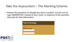 Take the Assessment – The Marking Scheme
• Answer the questions as though you were a student. Just be sure to
type ANSWER KEY, instead of your name, in response to the question
that asks for that information.
 