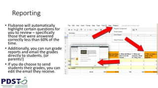 Reporting
• Flubaroo will automatically
highlight certain questions for
you to review – specifically
those that were answered
correctly less than 60% of the
time.
• Additionally, you can run grade
reports and email the grades
directly to students. (or
parents!)
• If you do choose to send
students their grades, you can
edit the email they receive.
 