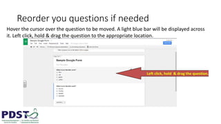 Reorder you questions if needed
Hover the cursor over the question to be moved. A light blue bar will be displayed across
it. Left click, hold & drag the question to the appropriate location.
 