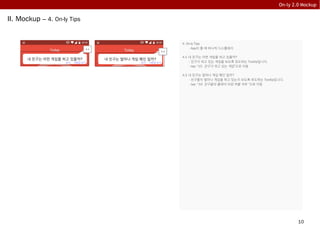 10
On-ly 2.0 Mockup
II. Mockup – 4. On-ly Tips
4. On-ly Tips
- App이 뜰 때 하나씩 디스플레이
4.1 내 친구는 어떤 게임을 하고 있을까?
- 친구가 하고 있는 게임을 보도록 유도하는 Tooltip입니다.
- tap: “15. 친구가 하고 있는 게임”으로 이동
4.2 내 친구는 얼마나 게임 폐인 일까?
- 친구들이 얼마나 게임을 하고 있는지 보도록 유도하는 Tooltip입니다.
- tap: “16. 친구들의 플레이 타임 버블 차트 ”으로 이동
내 친구는 어떤 게임을 하고 있을까?
4.1
내 친구는 얼마나 게임 폐인 일까?
4.2
닫기 다른팁 보기 닫기 다른팁 보기
 