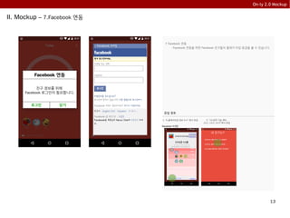 13
On-ly 2.0 Mockup
II. Mockup – 7.Facebook 연동
7 Facebook 연동
- Facebook 연동을 하면 Facebook 친구들의 플레이 타임 등급을 볼 수 있습니다.
Facebook 연동
친구 정보를 위해
Facebook 로그인이 필요합니다.
로그인 닫기
유입 경로
1. “5.플레이타임 정보 5.4” 에서 유입
내 친구는?
내 친구는 어떤 게임을 하고 있을까?
내 친구는 얼마나 게임 폐인 일까?
내 친구들이 좋아하는 게임은 무엇일까?
2. “13.공유 기능 메뉴
13.1, 13.2, 13.3” 에서 유입
친구에게
자랑하기
당신은 현재 1 star 등급입니다.
closeclose친구들 등급이 궁금해요
Facebook 미연동
 
