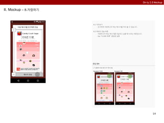 14
On-ly 2.0 Mockup
II. Mockup – 8.자랑하기
8.1 미리보기
- 친구에게 자랑하고자 하는 메시지를 미리 볼 수 있습니다 .
8.2 메세지 전송 버튼
- 자랑하고자 하는 메시지를 전송하고 싶을 때 누르는 버튼입니다.
- tap: “9.SNS 목록” 팝업창 실행
다음 메시지를 친구에게 전송
메시지 전송
8.1
8.2
유입 경로
1. “5.플레이 타임 정보 5.5” 에서 유입
친구에게
자랑하기
당신은 현재 1 star 등급입니다.
closeclose친구들 등급이 궁금해요 close
Facebook 미연동 Facebook 연동
친구에게
자랑하기
 