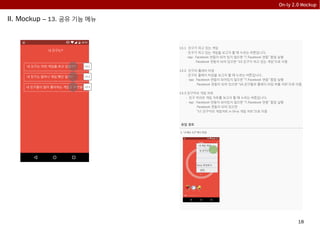 18
On-ly 2.0 Mockup
II. Mockup – 13. 공유 기능 메뉴
13.1 친구가 하고 있는 게임
- 친구가 하고 있는 게임을 보고자 할 때 누르는 버튼입니다.
- tap: Facebook 연동이 되어 있지 않으면 “7.Facebook 연동” 팝업 실행
Facebook 연동이 되어 있으면 “15.친구가 하고 있는 게임”으로 이동
13.2 친구의 플레이 타임
- 친구의 플레이 타임을 보고자 할 때 누르는 버튼입니다.
- tap: Facebook 연동이 되어있지 않으면 “7.Facebook 연동” 팝업 실행
Facebook 연동이 되어 있으면 “16.친구들의 플레이 타임 버블 차트”으로 이동
13.3 친구끼리 게임 차트
- 친구 끼리의 게임 차트를 보고자 할 때 누르는 버튼입니다.
- tap: Facebook 연동이 되어있지 않으면 “7.Facebook 연동” 팝업 실행
Facebook 연동이 되어 있으면
”17.친구끼리 게임차트 in On-ly 게임 차트”으로 이동
내 친구는?
내 친구는 어떤 게임을 하고 있을까?
내 친구는 얼마나 게임 폐인 일까?
내 친구들이 많이 좋아하는 게임은 무엇일까?
13.1
13.2
13.3
유입 경로
1. “3.메뉴 3.2” 에서 유입
내 게임 책장
내 친구는?
On-ly 추천하기
설정
 