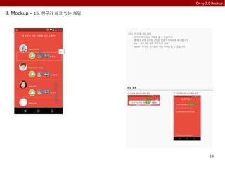 19
On-ly 2.0 Mockup
II. Mockup – 15. 친구가 하고 있는 게임
15.1 친구 별 게임 목록
- 친구가 하고 있는 게임을 볼 수 있습니다.
- 현재 내 폰에 설치된 게임은 형광색 테두리로 표시됩니다.
- tap : “19.게임 세부 정보”으로 이동
- swipe : 더 많은 친구들의 게임 목록을 볼 수 있습니다.
내 친구는 어떤 게임을 하고 있을까?
Jae-chel KIm
Khyung-mo Yang
Jung Kim
MInji Lee
15.1
외 2개
외 10개
외 3개
유입 경로유입 경로
내 친구는 어떤 게임을 하고 있을까?
닫기 다른팁 보기
유입 경로
1. “4.On-ly Tips 4.1” 에서 유입
내 친구는?
내 친구는 어떤 게임을 하고 있을까?
내 친구는 얼마나 게임 폐인 일까?
내 친구들이 좋아하는 게임은 무엇일까?
2. “13.공유 메뉴 13.1” 에서 유입
 