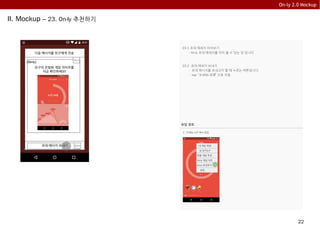 22
On-ly 2.0 Mockup
II. Mockup – 23. On-ly 추천하기
23.1 초대 메세지 미리보기
- On-ly 초대 메세지를 미리 볼 수 있는 창 입니다
23.2 초대 메세지 보내기
- 초대 메시지를 보내고자 할 때 누르는 버튼입니다.
- tap: “9.SNS 목록” 으로 이동
초대 메시지 보내기
다음 메시지를 친구에게 전송
[On-ly]
친구의 은밀한 게임 라이프를
지금 확인하세요!
23.1
23.3
유입 경로
1. “3.메뉴 3.5” 에서 유입
내 게임 책장
내 친구는?
맞춤 게임 추천
On-ly 게임 차트
On-ly 추천하기
설정
 