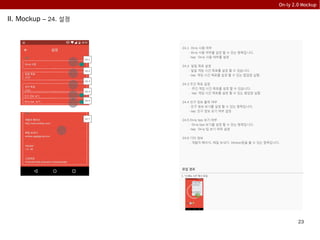 23
On-ly 2.0 Mockup
II. Mockup – 24. 설정
24.1 On-ly 사용 여부
- On-ly 사용 여부를 설정 할 수 있는 항목입니다.
- tap: On-ly 사용 여부를 설정
24.2 일일 목표 설정
- 일일 게임 시간 목표를 설정 할 수 있습니다.
- tap: 게임 시간 목표를 설정 할 수 있는 팝업창 실행.
24.3 주간 목표 설정
- 주간 게임 시간 목표를 설정 할 수 있습니다.
- tap: 게임 시간 목표를 설정 할 수 있는 팝업창 실행
24.4 친구 정보 출력 여부
- 친구 정보 보기를 설정 할 수 있는 항목입니다.
- tap: 친구 정보 보기 여부 설정
24.5 On-ly tips 보기 여부
- On-ly tips 보기를 설정 할 수 있는 항목입니다.
- tap: On-ly 팁 보기 여부 설정
24.6 기타 정보
- 개발자 페이지, 메일 보내기, Version등을 볼 수 있는 항목입니다.
친구 정보 보기
24.1
24.2
24.3
24.4
친구 정보 보기
24.7
On-ly tips 보기 24.5
나이 성별 설정
유입 경로
1. “3.메뉴 3.6” 에서 유입
내 게임 책장
내 친구는?
On-ly 추천하기
설정
 
