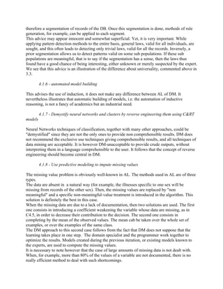 therefore a segmentation of records of the DB. Once this segmentation is done, methods of rule
generation, for example, can be applied to each segment.
This advice may appear innocent and somewhat superficial. Yet, it is very important. While
applying pattern detection methods to the entire basis, general laws, valid for all individuals, are
sought, and this often leads to detecting only trivial laws, valid for all the records. Inversely, a
prior segmentation allows us to detect patterns valid on some sub populations. If these sub
populations are meaningful, that is to say if the segmentation has a sense, then the laws thus
found have a good chance of being interesting, either unknown or merely suspected by the expert.
We see that this advice is an illustration of the difference about universality, commented above in
3.3.

         4.1.6 - automated model building

This advises the use of induction, it does not make any difference between AL of DM. It
nevertheless illustrates that automatic building of models, i.e. the automation of inductive
reasoning, is not a fancy of academics but an industrial need.

         4.1.7 - Demystify neural networks and clusters by reverse engineering them using C&RT
models

Neural Networks techniques of classification, together with many other approaches, could be
"demystified" since they are not the only ones to provide non comprehensible results. DM does
not recommend the exclusive use techniques giving comprehensible results, and all techniques of
data mining are acceptable. It is however DM-unacceptable to provide crude outputs, without
interpreting them in a language comprehensible to the user. It follows that the concept of reverse
engineering should become central in DM.

         4.1.8 - Use predictive modeling to impute missing values

The missing value problem is obviously well-known in AL. The methods used in AL are of three
types.
The data are absent in a natural way (for example, the illnesses specific to one sex will be
missing from records of the other sex). Then, the missing values are replaced by "non
meaningful" and a specific non-meaningful-value treatment is introduced in the algorithm. This
solution is definitely the best in this case.
When the missing data are due to a lack of documentation, then two solutions are used. The first
one consists in introducing a coefficient weakening the variable whose data are missing, as in
C4.5, in order to decrease their contribution to the decision. The second one consists in
completing by the mean of the observed values. The mean cab be taken over the whole set of
examples, or over the examples of the same class.
The DM approach to this second case follows from the fact that DM does not suppose that the
learning takes place in one step. The domain specialist and the programmer work together to
optimize the results. Models created during the previous iteration, or existing models known to
the experts, are used to compute the missing values.
It is necessary to note however that the case of large amounts of missing data is not dealt with.
When, for example, more than 80% of the values of a variable are not documented, there is no
really efficient method to deal with such shortcomings.
 