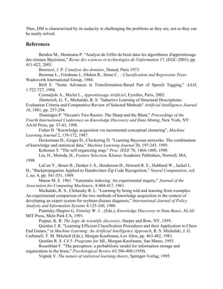 Thus, DM is characterized by its audacity in challenging the problems as they are, not as they can
be neatly solved.

References

        Bendou M., Munteanu P. "Analyse de l'effet du bruit dans les algorithmes d'apprentissage
des réseaux Bayésiens," Revue des sciences et technologies de l'information 17, (EGC-2003), pp.
411-422, 2003.
        Benzecri, J. P. L'analyse des données, Dunod, Paris 1973.
        Breiman L., Friedman J., Olshen R., Stone C. : Classification and Regression Trees.
Wadsworth International Group, 1984.
        Brill E. "Some Advances in Transformation-Based Part of Speech Tagging," AAAI,
1:722-727, 1994.
        Cornuéjols A., Miclet L., Apprentissage Artificiel, Eyrolles, Paris, 2002.
        Dietterich, G. T., Michalski, R. S. "Inductive Learning of Structural Descriptions:
Evaluation Criteria and Comparative Review of Selected Methods" Artificial Intelligence Journal
16, 1981, pp. 257-294.
        Domingos P. "Occam's Two Razors: The Sharp and the Blunt," Proceedings of the
Fourth International Conference on Knowledge Discovery and Data Mining, New York, NY:
AAAI Press, pp. 37-43, 1998.
        Fisher D. “Knowledge acquisition via incremental conceptual clustering”, Machine
Learning Journal 2, 139-172, 1987.
        Heckerman D., Geiger D., Chickering D. "Learning Bayesian networks: The combination
of knowledge and statistical data," Machine Learning Journal 20, 197-243, 1995.
        Kohonen T. "The self-organizing map," Proc. IEEE 78, 1464-1480, 1990.
        Liu, H., Motoda, H., Feature Selection, Kluwer Academic Publishers, Norwell, MA,
1998.
        LeCun Y., Boser B., Denker J. S., Henderson D., Howard R. E., Hubbard W., Jackel L.
D., "Backpropagation Applied to Handwritten Zip Code Recognition," Neural Computation, vol.
1, no. 4, pp. 541-551, 1989.
        Maron M. E. 1961. "Automatic indexing: An experimental inquiry," Journal of the
Association for Computing Machinery, 8:404-417, 1961.
        Michalski, R. S., Chilausky R. L. "Learning by being told and learning from examples:
An experimental comparison of the two methods of knowledge acquisition in the context of
developing an expert system for soybean disease diagnosis," International Journal of Policy
Analysis and Information Systems 4:125-160, 1980.
        Piatetsky-Shapiro G, Frawley W. J. , (Eds.), Knowledge Discovery in Data Bases, ALAI/
MIT Press, Melo Park CA, 1991.
        Popper, K. R. The logic de scientific discovery, Harper and Row, NY, 1959.
        Quinlan J. R. "Learning Efficient Classification Procedures and their Application to Chess
End Games," in Machine Learning: An Artificial Intelligence Approach, R. S. Michalski, J. G.
Carbonell, T. M. Mitchell (Eds.), Morgan Kaufmann, Los Altos, pp. 463-482, 1983.
        Quinlan R. S. C4.5: Programs for ML, Morgan-Kaufmann, San Mateo, 1993.
        Rosenblatt F. "The perceptron: a probabilistic model for information storage and
organization in the brain," Psychological Review 65:386-408 (1958).
        Vapnik V. The nature of statistical learning theory, Springer-Verlag, 1995.
 