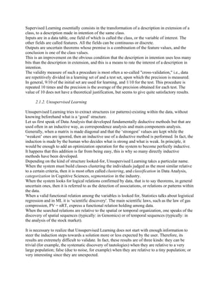 Supervised Learning essentially consists in the transformation of a description in extension of a
class, to a description made in intention of the same class.
Inputs are in a data table, one field of which is called the class, or the variable of interest. The
other fields are called features. All the fields can be continuous or discrete.
Outputs are uncertain theorems whose premise is a combination of the feature values, and the
conclusion is one of the class values.
This is an improvement on the obvious condition that the description in intention uses less many
bits than the description in extension, and this is a means to rate the interest of a description in
intention.
The validity measure of such a procedure is most often a so-called "cross-validation," i.e., data
are repetitively divided in a learning set of and a test set, upon which the precision is measured.
In general, 9/10 of the initial set are used for learning, and 1/10 for the test. This procedure is
repeated 10 times and the precision is the average of the precision obtained for each test. The
value of 10 does not have a theoretical justification, but seems to give quite satisfactory results.

      2.1.2. Unsupervised Learning

Unsupervised Learning tries to extract structures (or patterns) existing within the data, without
knowing beforehand what is a ‘good’ structure.
Let us first speak of Data Analysis that developed fundamentally deductive methods but that are
used often in an inductive way, as correspondence analysis and main components analysis.
Generally, when a matrix is made diagonal and that the ‘strongest’ values are kept while the
‘weakest’ ones are ignored, then an inductive use of a deductive method is performed. In fact, the
induction is made by the human who decides what is strong and what is weak. In principle, it
would be enough to add an optimization operation for the system to become perfectly inductive.
It happens that this addition is far from being easy, this is why so many directly inductive
methods have been developed.
Depending on the kind of structure looked-for, Unsupervised Learning takes a particular name.
When the system must build classes clustering the individuals judged as the most similar relative
to a certain criteria, then it is most often called clustering, and classification in Data Analysis,
categorization in Cognitive Sciences, segmentation in the industry.
When the system looks for logical relations confirmed by data, that is to say theorems, in general
uncertain ones, then it is referred to as the detection of associations, or relations or patterns within
the data.
When a valid functional relation among the variables is looked for, Statistics talks about logistical
regression and in ML it is ‘scientific discovery'. The main scientific laws, such as the law of gas
compression, PV = nRT, express a functional relation holding among data.
When the searched relations are relative to the spatial or temporal organization, one speaks of the
discovery of spatial sequences (typically: in Genomics) or of temporal sequences (typically: in
the analysis of the stock market).

It is necessary to realize that Unsupervised Learning does not start with enough information to
steer the induction steps towards a solution more or less expected by the user. Therefore, its
results are extremely difficult to validate. In fact, these results are of three kinds: they can be
trivial (for example, the systematic discovery of tautologies) when they are relative to a very
large population; false (due to noise, for example) when they are relative to a tiny population; or
very interesting since they are unexpected.
 