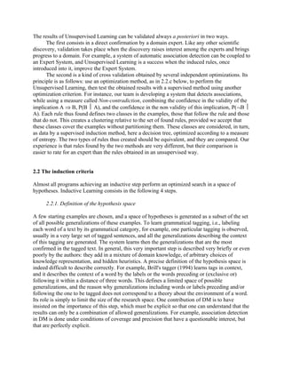 The results of Unsupervised Learning can be validated always a posteriori in two ways.
      The first consists in a direct confirmation by a domain expert. Like any other scientific
discovery, validation takes place when the discovery raises interest among the experts and brings
progress to a domain. For example, a system of automatic association detection can be coupled to
an Expert System, and Unsupervised Learning is a success when the induced rules, once
introduced into it, improve the Expert System.
      The second is a kind of cross validation obtained by several independent optimizations. Its
principle is as follows: use an optimization method, as in 2.2.c below, to perform the
Unsupervised Learning, then test the obtained results with a supervised method using another
optimization criterion. For instance, our team is developing a system that detects associations,
while using a measure called Non-contradiction, combining the confidence in the validity of the
implication A ⇒ B, P(B  A), and the confidence in the non validity of this implication, P(¬B 
A). Each rule thus found defines two classes in the examples, those that follow the rule and those
that do not. This creates a clustering relative to the set of found rules, provided we accept that
these classes cover the examples without partitioning them. These classes are considered, in turn,
as data by a supervised induction method, here a decision tree, optimized according to a measure
of entropy. The two types of rules thus created should be equivalent, and they are compared. Our
experience is that rules found by the two methods are very different, but their comparison is
easier to rate for an expert than the rules obtained in an unsupervised way.


2.2 The induction criteria

Almost all programs achieving an inductive step perform an optimized search in a space of
hypotheses. Inductive Learning consists in the following 4 steps.

      2.2.1. Definition of the hypothesis space

A few starting examples are chosen, and a space of hypotheses is generated as a subset of the set
of all possible generalizations of these examples. To learn grammatical tagging, i.e., labeling
each word of a text by its grammatical category, for example, one particular tagging is observed,
usually in a very large set of tagged sentences, and all the generalizations describing the context
of this tagging are generated. The system learns then the generalizations that are the most
confirmed in the tagged text. In general, this very important step is described very briefly or even
poorly by the authors: they add in a mixture of domain knowledge, of arbitrary choices of
knowledge representation, and hidden heuristics. A precise definition of the hypothesis space is
indeed difficult to describe correctly. For example, Brill's tagger (1994) learns tags in context,
and it describes the context of a word by the labels or the words preceding or (exclusive or)
following it within a distance of three words. This defines a limited space of possible
generalizations, and the reason why generalizations including words or labels preceding and/or
following the one to be tagged does not correspond to a theory about the environment of a word.
Its role is simply to limit the size of the research space. One contribution of DM is to have
insisted on the importance of this step, which must be explicit so that one can understand that the
results can only be a combination of allowed generalizations. For example, association detection
in DM is done under conditions of coverage and precision that have a questionable interest, but
that are perfectly explicit.
 