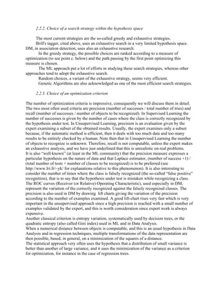 2.2.2. Choice of a search strategy within the hypothesis space

     The most current strategies are the so-called greedy and exhaustive strategies.
     Brill's tagger, cited above, uses an exhaustive search in a very limited hypothesis space.
DM, in association detection, uses also an exhaustive research.
       In the greedy strategy, the possible choices are ranked according to a measure of
optimization (to see point c. below) and the path passing by the first point optimizing this
measure is chosen.
       The ML approach put a lot of efforts in studying these search strategies, whereas other
approaches tend to adopt the exhaustive search.
       Random choices, a variant of the exhaustive strategy, seems very efficient.
       Genetic Algorithms are also acknowledged as one of the most efficient search strategies.

     2.2.3. Choice of an optimization criterion

The number of optimization criteria is impressive, consequently we will discuss them in detail.
The two most often used criteria are precision (number of successes / total number of tries) and
recall (number of successes / number of objects to be recognized). In Supervised Learning the
number of successes is given by the number of cases where the class is correctly recognized by
the hypothesis under test. In Unsupervised Learning, precision is an evaluation given by the
expert examining a subset of the obtained results. Usually, the expert examines only a subset
because, if the automatic method is efficient, then it deals with too much data and too many
results to be entirely checked by a human. Note then that in Unsupervised Learning the number
of objects to recognize is unknown. Therefore, recall is not computable, unless the expert makes
an exhaustive analysis, and we have just underlined that this is unrealistic on real problems.
It is also “well known” (at least in the ML community) that the precision measure expresses a
particular hypothesis on the nature of data and that Laplace estimator, (number of success +1) /
(total number of tests + number of classes to be recognized) is to be preferred (see
http://www.lri.fr/~yk/ for explanations relative to this phenomenon). It is also interesting to
consider the number of times where the class is falsely recognized (the so-called “false positive”
recognition), that is to say that the hypothesis under test is mistaken while recognizing a class.
The ROC curves (Receiver (or Relative) Operating Characteristic), used especially in DM,
represent the variation of the correctly recognized against the falsely recognized classes. The
precision is also used in DM by drawing lift charts giving the variation of the precision
according to the number of examples examined. A good lift-chart rises very fast which is very
important in the unsupervised approach since a high precision is reached with a small number of
examples validated by the expert, and this is worth consideration since expert work is always
expensive.
Another classical criterion is entropy variation, systematically used by decision trees, or the
quadratic entropy (also called Gini index) used in ML and in Data Analysis.
When a numerical distance between objects is computable, and this is an usual hypothesis in Data
Analysis and in regression techniques, multiple transformations of the data representation are
then possible, based, in general, on a minimization of the squares of a distance.
The statistical approach very often uses the hypothesis that a distribution of small variance is
better than another of large variance, and it uses the minimization of the variance as a criterion
for optimization, for instance in the case of regression trees.
 
