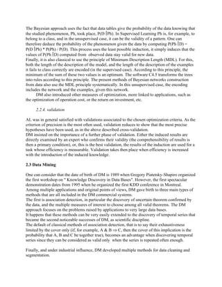 The Bayesian approach uses the fact that data tables give the probability of the data knowing that
the studied phenomenon, Ph, took place, P(D Ph). In Supervised Learning Ph is, for example, to
belong to a class, and in the unsupervised case, it can be the validity of a pattern. One can
therefore deduce the probability of the phenomenon given the data by computing P(Ph D) =
P(D Ph) * P(Ph) / P(D). This process uses the least possible induction, it simply induces that the
values of P(Ph D) computed from observed data stay valid for new data.
Finally, it is also classical to use the principle of Minimum Description Length (MDL). For this,
both the length of the description of the model, and the length of the description of the examples
it fails to class correctly are encoded (in the supervised case). According to this principle, the
minimum of the sum of these two values is an optimum. The software C4.5 transforms the trees
into rules according to this principle. The present methods of Bayesian networks construction
from data also use the MDL principle systematically. In this unsupervised case, the encoding
includes the network and the examples, given this network.
        DM also introduced other measures of optimization, more linked to applications, such as
the optimization of operation cost, or the return on investment, etc.

      2.2.4. validation

AL was in general satisfied with validations associated to the chosen optimization criteria. As the
criterion of precision is the most often used, validation reduces to show that the most precise
hypotheses have been used, as in the above described cross-validation.
DM insisted on the importance of a further phase of validation. Either the induced results are
directly examined by an expert who confirms their validity (the comprehensibility of results is
then a primary condition), or, this is the best validation, the results of the induction are used for a
task whose efficiency is measurable. Validation takes then place when efficiency is increased
with the introduction of the induced knowledge.

2.3 Data Mining

One can consider that the date of birth of DM is 1989 when Gregory Piatetsky-Shapiro organized
the first workshop on " Knowledge Discovery in Data Bases". However, the first spectacular
demonstration dates from 1995 when he organized the first KDD conference in Montreal.
Among multiple applications and original points of views, DM gave birth to three main types of
methods that are all included in the DM commercial systems.
The first is association detection, in particular the discovery of uncertain theorem confirmed by
the data, and the multiple measures of interest to choose among all valid theorems. The DM
approach focuses on the problems raised by applications to very large data bases.
It happens that these methods can be very easily extended to the discovery of temporal series that
became the second noticeable successes of DM, as scientific discipline.
The default of classical methods of association detection, that is to say their exhaustiveness
limited by the cover only (if, for example, A & B ⇒ C, then the cover of this implication is the
probability that A, B and C be together true), becomes an advantage when discovering temporal
series since they can be considered as valid only when the series is repeated often enough.

Finally, and under industrial influence, DM developed multiple methods for data cleaning and
segmentation.
 