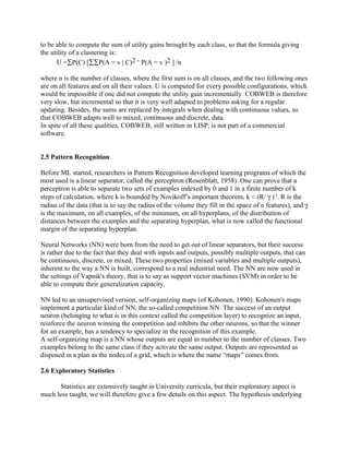 to be able to compute the sum of utility gains brought by each class, so that the formula giving
the utility of a clustering is:
      U =∑P(C) [∑∑P(A = v | C)2 - P(A = v )2 ] /n

where n is the number of classes, where the first sum is on all classes, and the two following ones
are on all features and on all their values. U is computed for every possible configurations, which
would be impossible if one did not compute the utility gain incrementally. COBWEB is therefore
very slow, but incremental so that it is very well adapted to problems asking for a regular
updating. Besides, the sums are replaced by integrals when dealing with continuous values, so
that COBWEB adapts well to mixed, continuous and discrete, data.
In spite of all these qualities, COBWEB, still written in LISP, is not part of a commercial
software.


2.5 Pattern Recognition

Before ML started, researchers in Pattern Recognition developed learning programs of which the
most used is a linear separator, called the perceptron (Rosenblatt, 1958). One can prove that a
perceptron is able to separate two sets of examples indexed by 0 and 1 in a finite number of k
steps of calculation, where k is bounded by Novikoff’s important theorem, k < (R/ γ ) 2. R is the
radius of the data (that is to say the radius of the volume they fill in the space of n features), and γ
is the maximum, on all examples, of the minimum, on all hyperplans, of the distribution of
distances between the examples and the separating hyperplan, what is now called the functional
margin of the separating hyperplan.

Neural Networks (NN) were born from the need to get out of linear separators, but their success
is rather due to the fact that they deal with inputs and outputs, possibly multiple outputs, that can
be continuous, discrete, or mixed. These two properties (mixed variables and multiple outputs),
inherent to the way a NN is built, correspond to a real industrial need. The NN are now used in
the settings of Vapnik's theory, that is to say as support vector machines (SVM) in order to be
able to compute their generalization capacity.

NN led to an unsupervised version, self-organizing maps (of Kohonen, 1990). Kohonen's maps
implement a particular kind of NN, the so-called competition NN. The success of an output
neuron (belonging to what is in this context called the competition layer) to recognize an input,
reinforce the neuron winning the competition and inhibits the other neurons, so that the winner
for an example, has a tendency to specialize in the recognition of this example.
A self-organizing map is a NN whose outputs are equal in number to the number of classes. Two
examples belong to the same class if they activate the same output. Outputs are represented as
disposed in a plan as the nodes of a grid, which is where the name “maps” comes from.

2.6 Exploratory Statistics

      Statistics are extensively taught in University curricula, but their exploratory aspect is
much less taught, we will therefore give a few details on this aspect. The hypothesis underlying
 