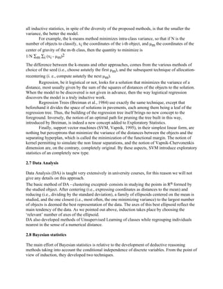 all inductive statistics, in spite of the diversity of the proposed methods, is that the smaller the
variance, the better the model.
        For example, the k-means method minimizes intra-class variance, so that if N is the
number of objects to classify, xi the coordinates of the i-th object, and μm the coordinates of the
center of gravity of the m-th class, then the quantity to minimize is
1/N ∑m ∑i (xi - μm)2
The difference between the k-means and other approaches, comes from the various methods of
choice of the seed (i.e., choose astutely the first μm), and the subsequent technique of allocation-
recentering (i. e., compute astutely the next μm).
         Regression, be it logistical or not, looks for a solution that minimizes the variance of a
distance, most usually given by the sum of the squares of distances of the objects to the solution.
When the model to be discovered is not given in advance, then the way logistical regression
discovers the model is a truly inductive work.
         Regression Trees (Breiman et al., 1984) use exactly the same technique, except that
beforehand it divides the space of solutions in pavements, each among them being a leaf of the
regression tree. Thus, the building of the regression tree itself brings no new concept to the
foreground. Inversely, the notion of an optimal path for pruning the tree built in this way,
introduced by Breiman, is indeed a new concept added to Exploratory Statistics.
         Finally, support vector machines (SVM, Vapnik, 1995), in their simplest linear form, are
nothing but perceptrons that minimize the variance of the distances between the objects and the
separating hyperplan, which is called the minimization of the functional margin. The notion of
kernel permitting to simulate the non linear separations, and the notion of Vapnik-Chervonenkis
dimension are, on the contrary, completely original. By these aspects, SVM introduce exploratory
statistics of an completely new type.

2.7 Data Analysis

Data Analysis (DA) is taught very extensively in university courses, for this reason we will not
give any details on this approach.
The basic method of DA - clustering excepted- consists in studying the points in Rn formed by
the studied object. After centering (i.e., expressing coordinates as distances to the mean) and
reducing (i.e., dividing by the standard deviation), a family of ellipsoids centered on the mean is
studied, and the one closest (i.e., most often, the one minimizing variance) to the largest number
of objects is deemed the best representation of the data. The axes of this best ellipsoid reflect the
main tendency of the data. As we pointed out above, induction takes place by choosing the
‘relevant’ number of axes of the ellipsoid.
DA also developed methods of Unsupervised Learning of classes while regrouping individuals
nearest in the sense of a numerical distance.

2.8 Bayesian statistics

The main effort of Bayesian statistics is relative to the development of deductive reasoning
methods taking into account the conditional independence of discrete variables. From the point of
view of induction, they developed two techniques.
 