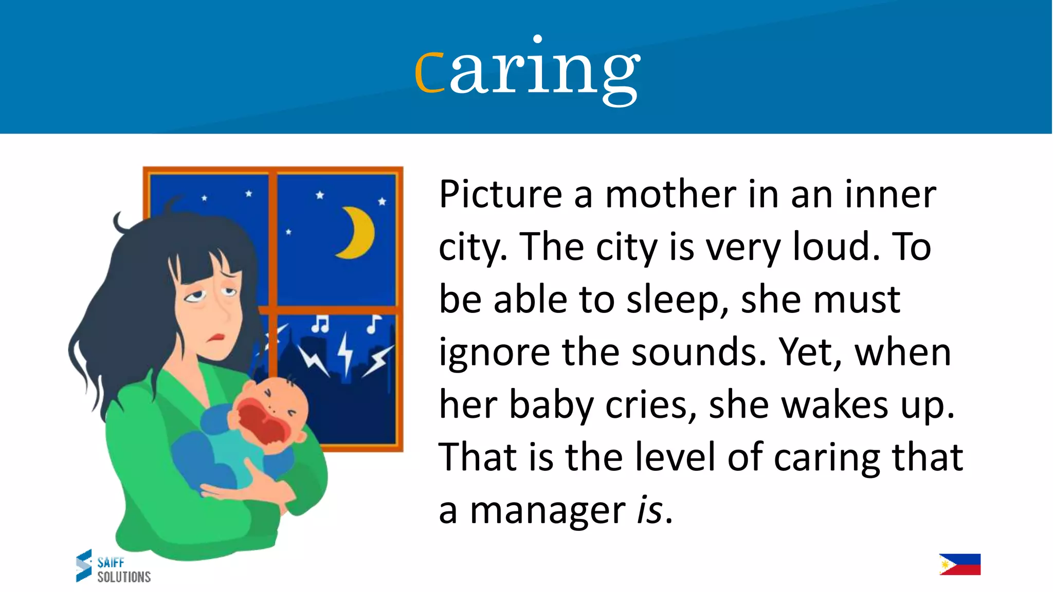 Picture a mother in an inner
city. The city is very loud. To
be able to sleep, she must
ignore the sounds. Yet, when
her baby cries, she wakes up.
That is the level of caring that
a manager is.
Caring
 