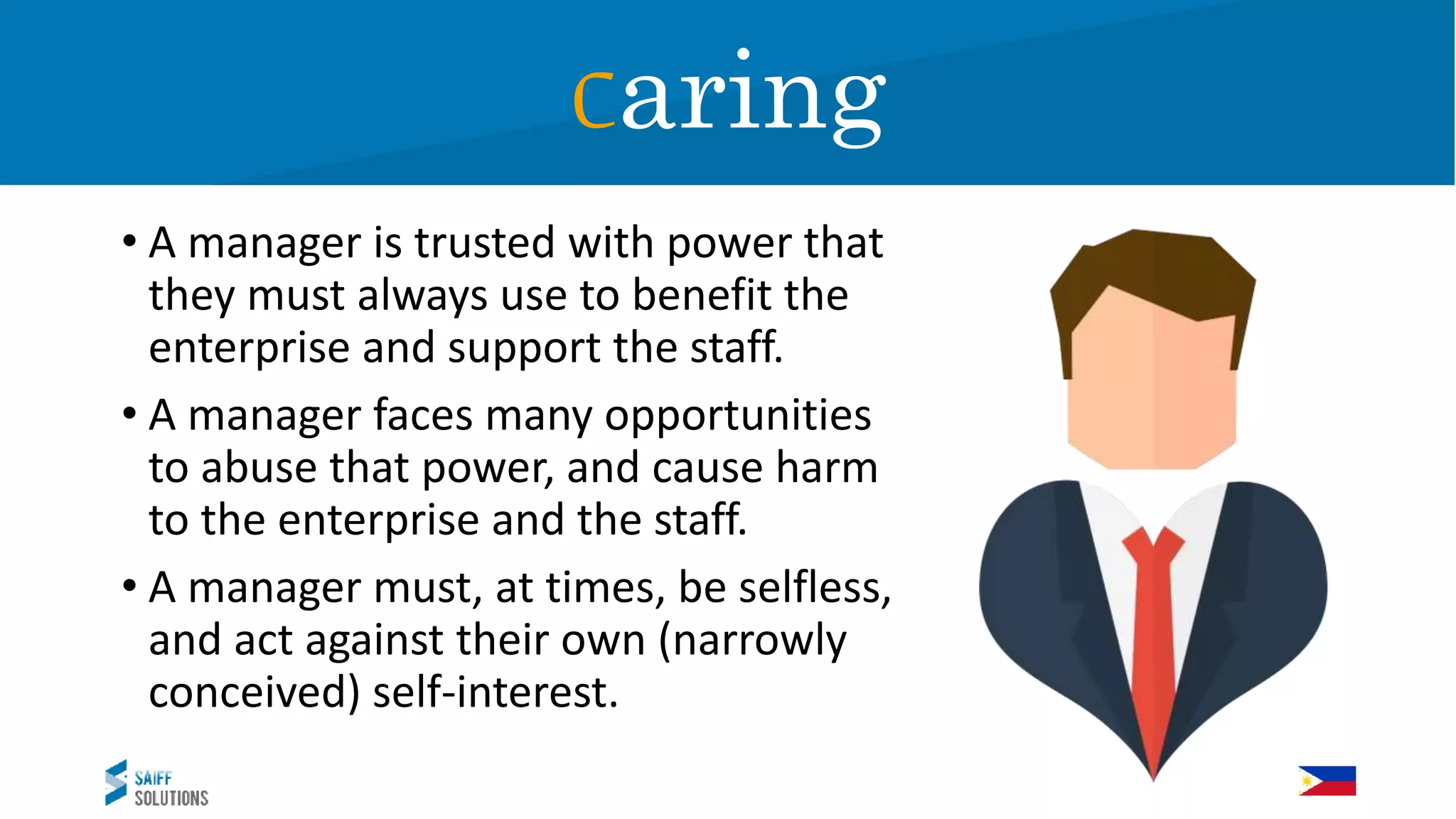 • A manager is trusted with power that
they must always use to benefit the
enterprise and support the staff.
• A manager faces many opportunities
to abuse that power, and cause harm
to the enterprise and the staff.
• A manager must, at times, be selfless,
and act against their own (narrowly
conceived) self-interest.
Caring
 