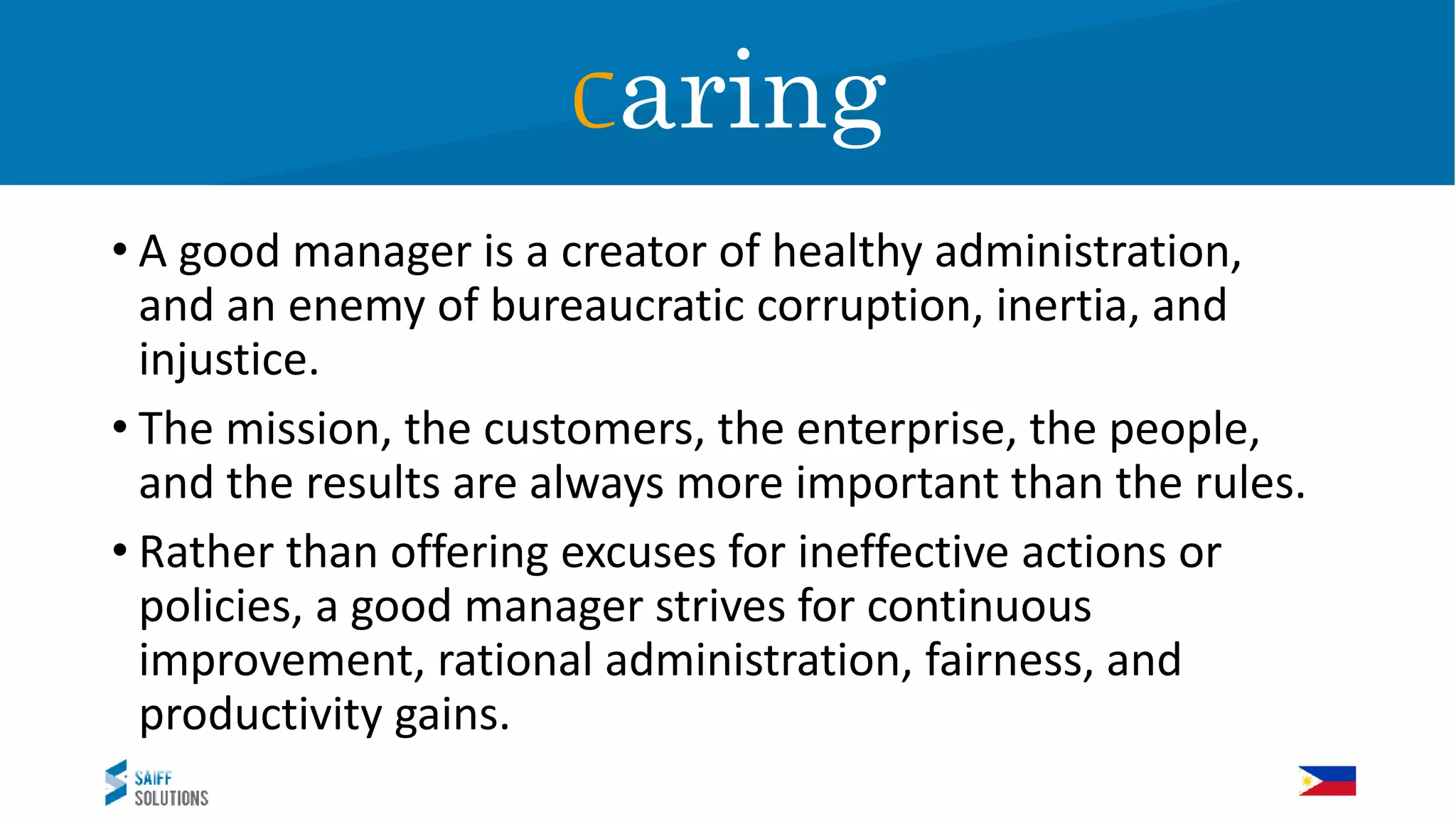 Caring
• A good manager is a creator of healthy administration,
and an enemy of bureaucratic corruption, inertia, and
injustice.
• The mission, the customers, the enterprise, the people,
and the results are always more important than the rules.
• Rather than offering excuses for ineffective actions or
policies, a good manager strives for continuous
improvement, rational administration, fairness, and
productivity gains.
Caring
 