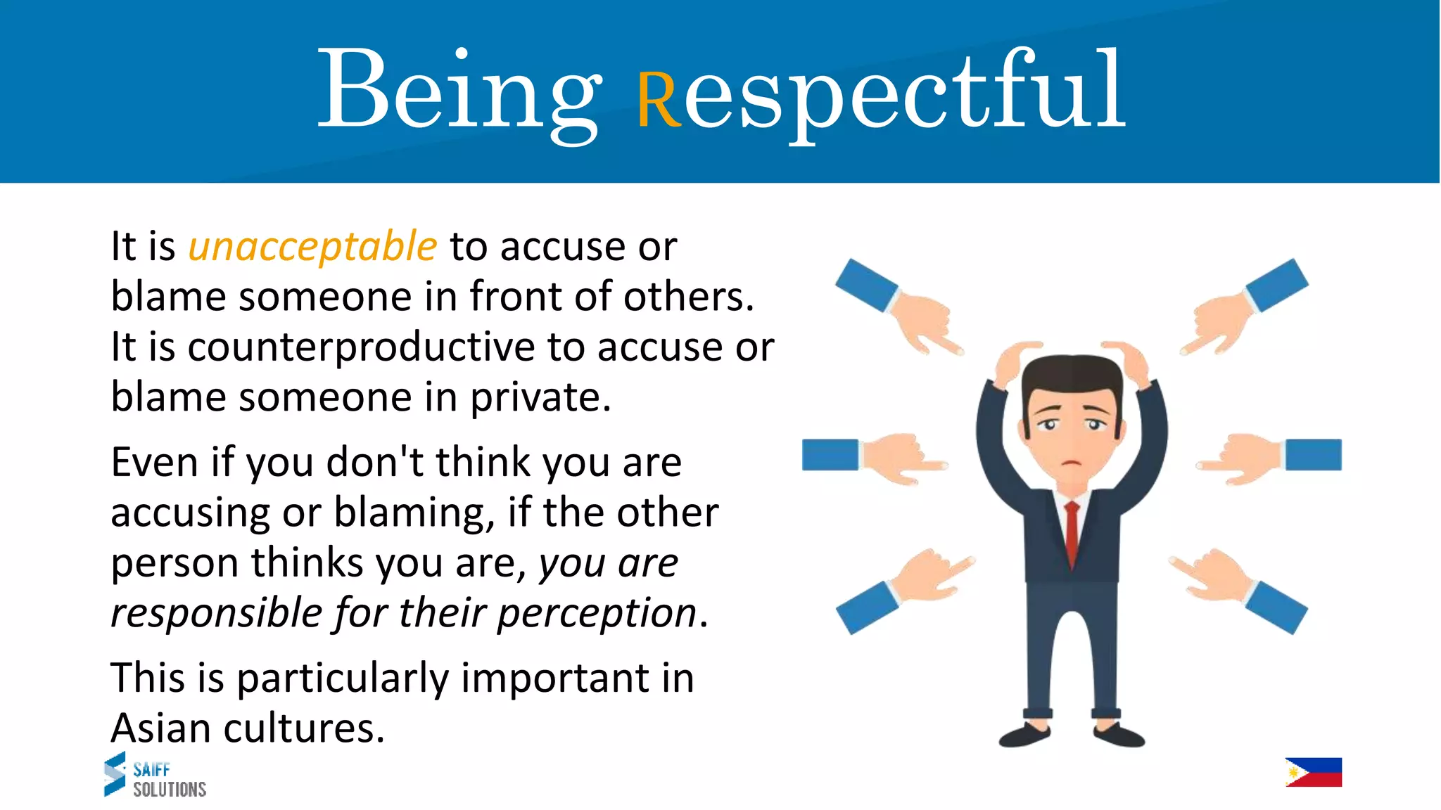 It is unacceptable to accuse or
blame someone in front of others.
It is counterproductive to accuse or
blame someone in private.
Even if you don't think you are
accusing or blaming, if the other
person thinks you are, you are
responsible for their perception.
This is particularly important in
Asian cultures.
RespectBeing Respectful
 