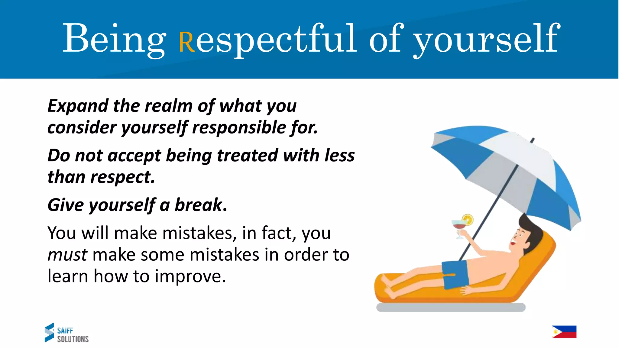 Expand the realm of what you
consider yourself responsible for.
Do not accept being treated with less
than respect.
Give yourself a break.
You will make mistakes, in fact, you
must make some mistakes in order to
learn how to improve.
RespectBeing Respectful of yourself
 