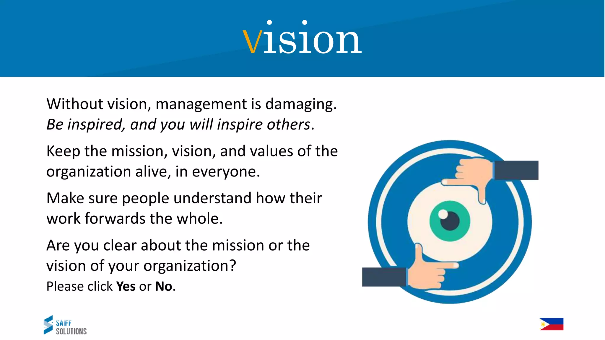 Vision
Without vision, management is damaging.
Be inspired, and you will inspire others.
Keep the mission, vision, and values of the
organization alive, in everyone.
Make sure people understand how their
work forwards the whole.
Are you clear about the mission or the
vision of your organization?
Please click Yes or No.
Vision
 