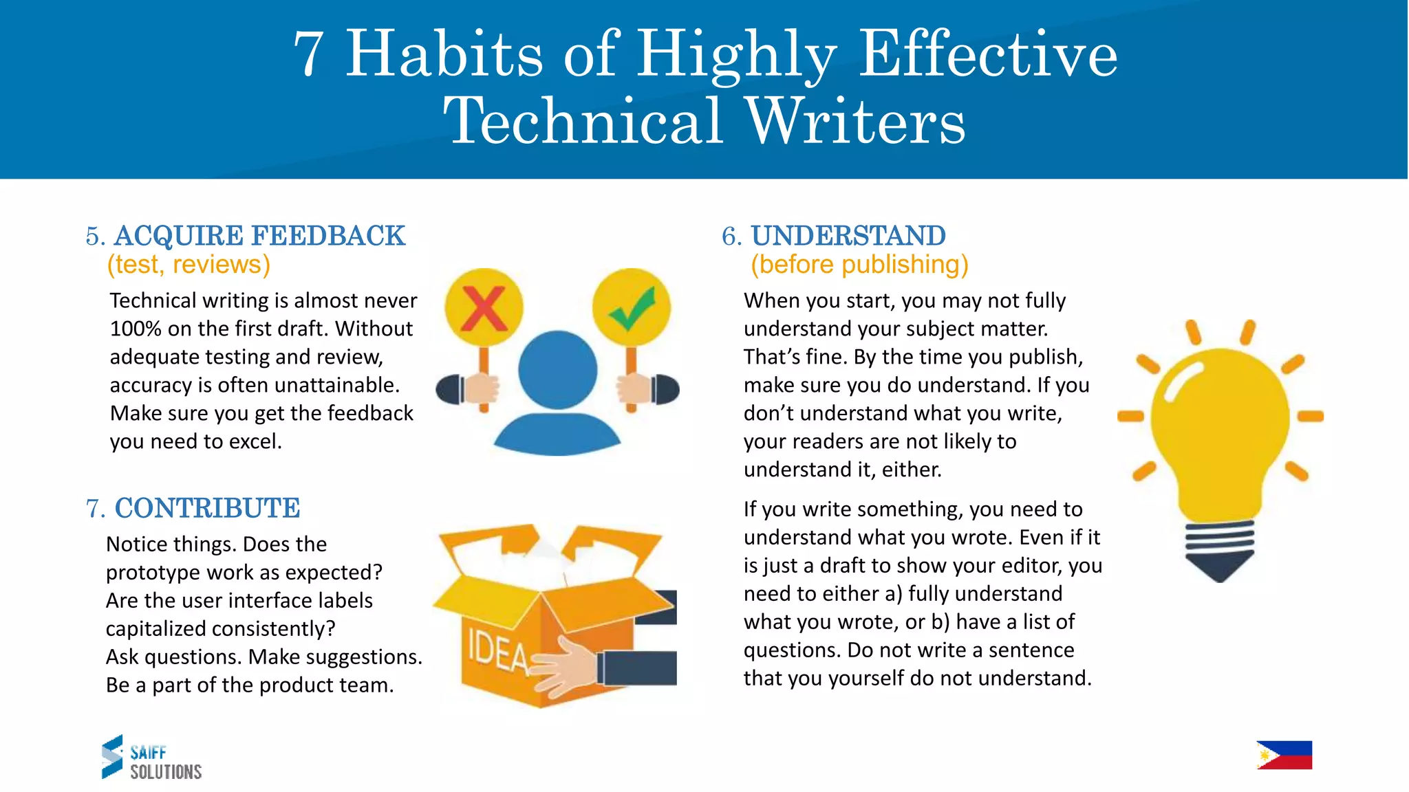 Vision
5. ACQUIRE FEEDBACK
a (test, reviews)
7 Habits of Highly Effective
Technical Writers
Technical writing is almost never
100% on the first draft. Without
adequate testing and review,
accuracy is often unattainable.
Make sure you get the feedback
you need to excel.
6. UNDERSTAND
a (before publishing)
When you start, you may not fully
understand your subject matter.
That’s fine. By the time you publish,
make sure you do understand. If you
don’t understand what you write,
your readers are not likely to
understand it, either.
7. CONTRIBUTE
Notice things. Does the
prototype work as expected?
Are the user interface labels
capitalized consistently?
Ask questions. Make suggestions.
Be a part of the product team.
If you write something, you need to
understand what you wrote. Even if it
is just a draft to show your editor, you
need to either a) fully understand
what you wrote, or b) have a list of
questions. Do not write a sentence
that you yourself do not understand.
 