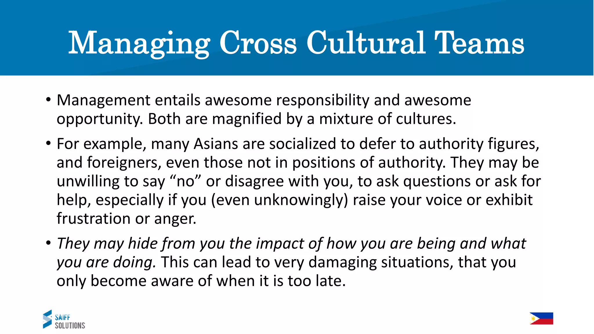 Managing Cross Cultural Teams
• Management entails awesome responsibility and awesome
opportunity. Both are magnified by a mixture of cultures.
• For example, many Asians are socialized to defer to authority figures,
and foreigners, even those not in positions of authority. They may be
unwilling to say “no” or disagree with you, to ask questions or ask for
help, especially if you (even unknowingly) raise your voice or exhibit
frustration or anger.
• They may hide from you the impact of how you are being and what
you are doing. This can lead to very damaging situations, that you
only become aware of when it is too late.
 