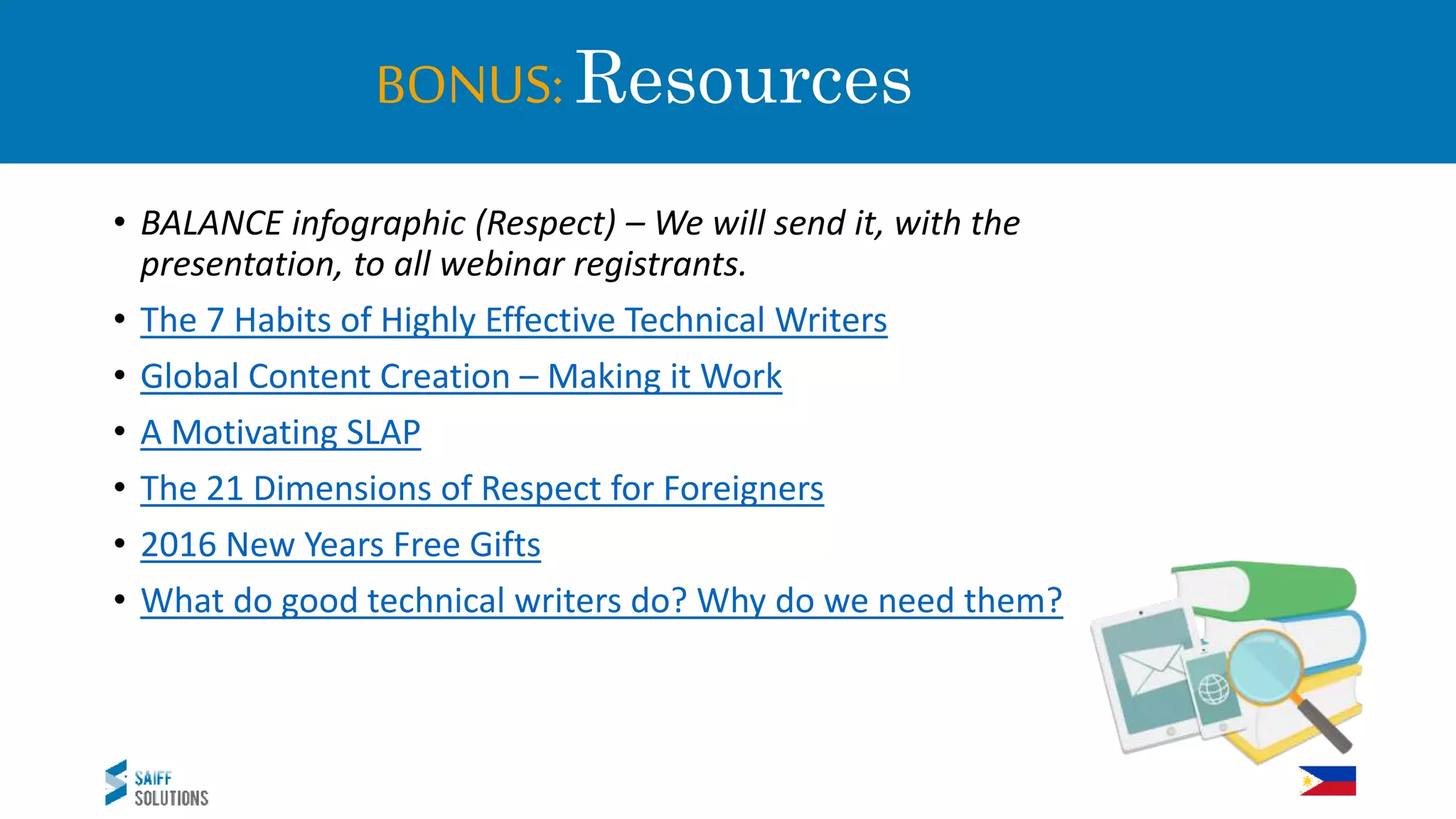 BONUS: Resources
• BALANCE infographic (Respect) – We will send it, with the
presentation, to all webinar registrants.
• The 7 Habits of Highly Effective Technical Writers
• Global Content Creation – Making it Work
• A Motivating SLAP
• The 21 Dimensions of Respect for Foreigners
• 2016 New Years Free Gifts
• What do good technical writers do? Why do we need them?
 