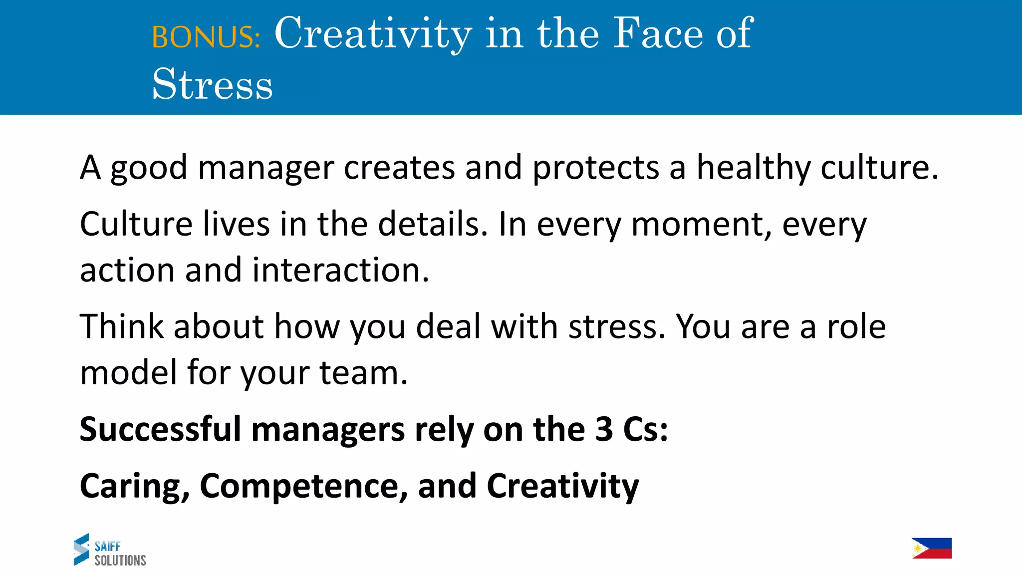 BONUS: Creativity in the Face of
Stress
A good manager creates and protects a healthy culture.
Culture lives in the details. In every moment, every
action and interaction.
Think about how you deal with stress. You are a role
model for your team.
Successful managers rely on the 3 Cs:
Caring, Competence, and Creativity
 