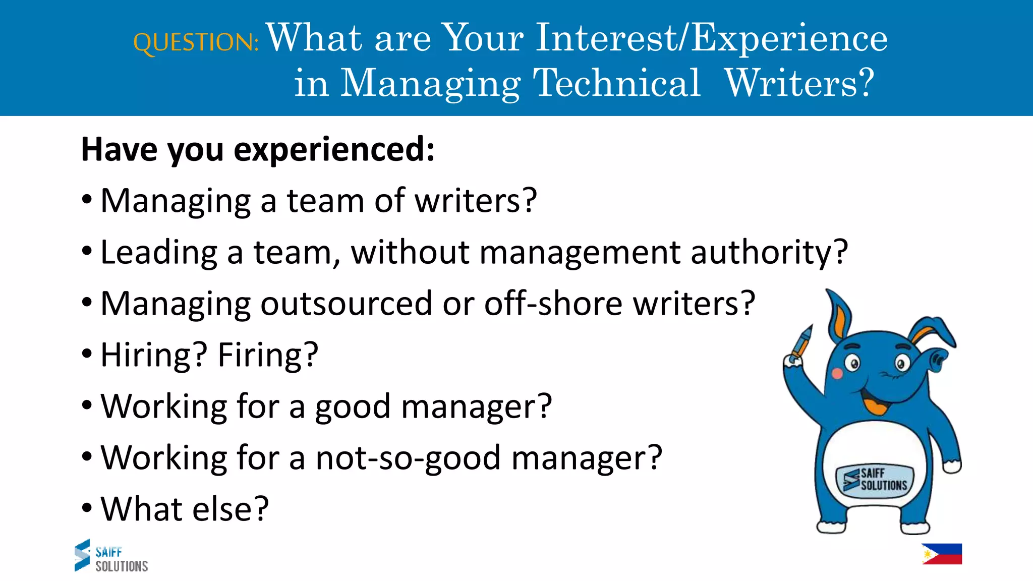 QUESTION: What are Your Interest/Experience
in Managing Technical Writers?
Have you experienced:
• Managing a team of writers?
• Leading a team, without management authority?
• Managing outsourced or off-shore writers?
• Hiring? Firing?
• Working for a good manager?
• Working for a not-so-good manager?
• What else?
 