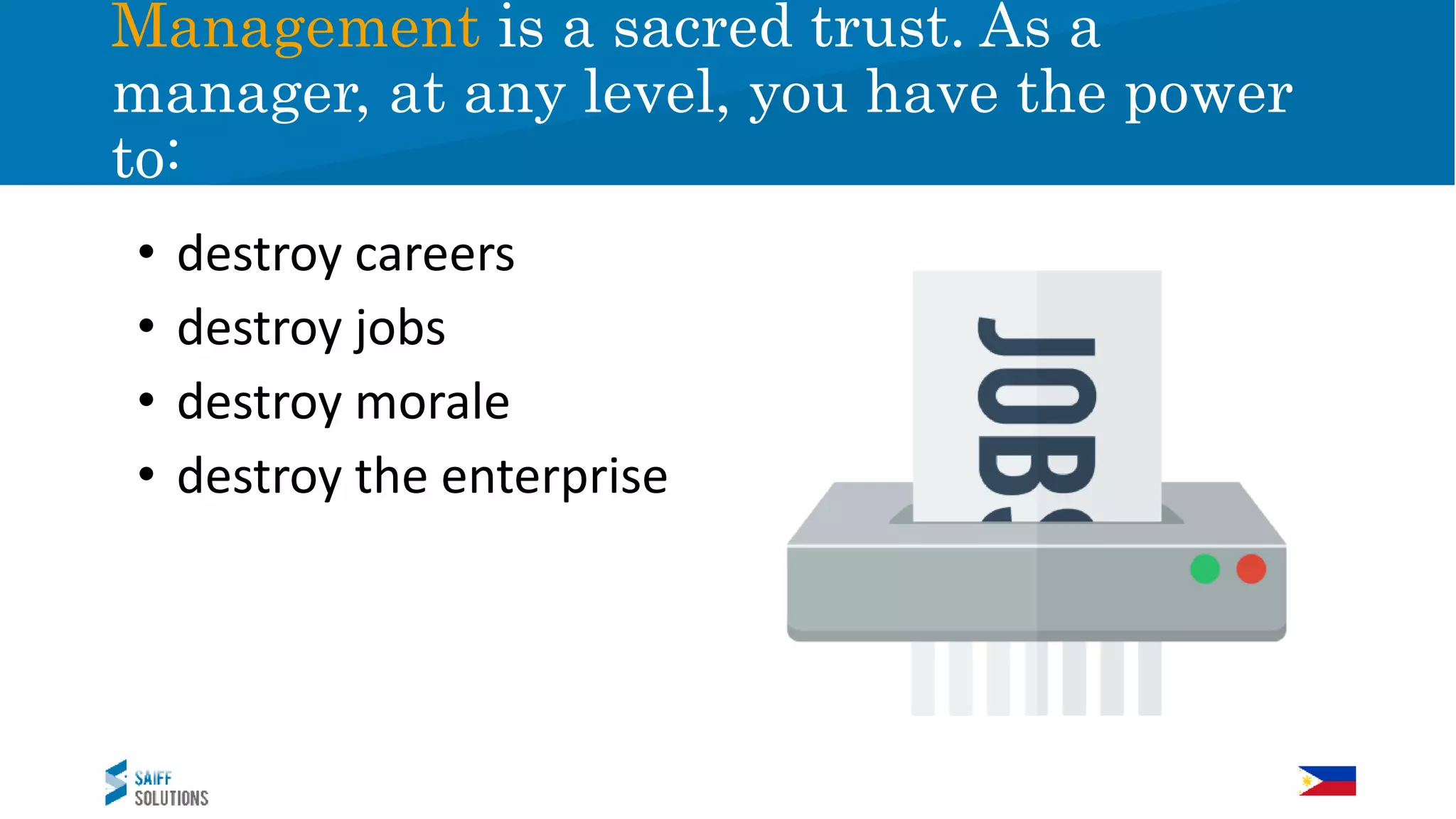 Management is a sacred trust. As a
manager, at any level, you have the power
to:
• destroy careers
• destroy jobs
• destroy morale
• destroy the enterprise
 