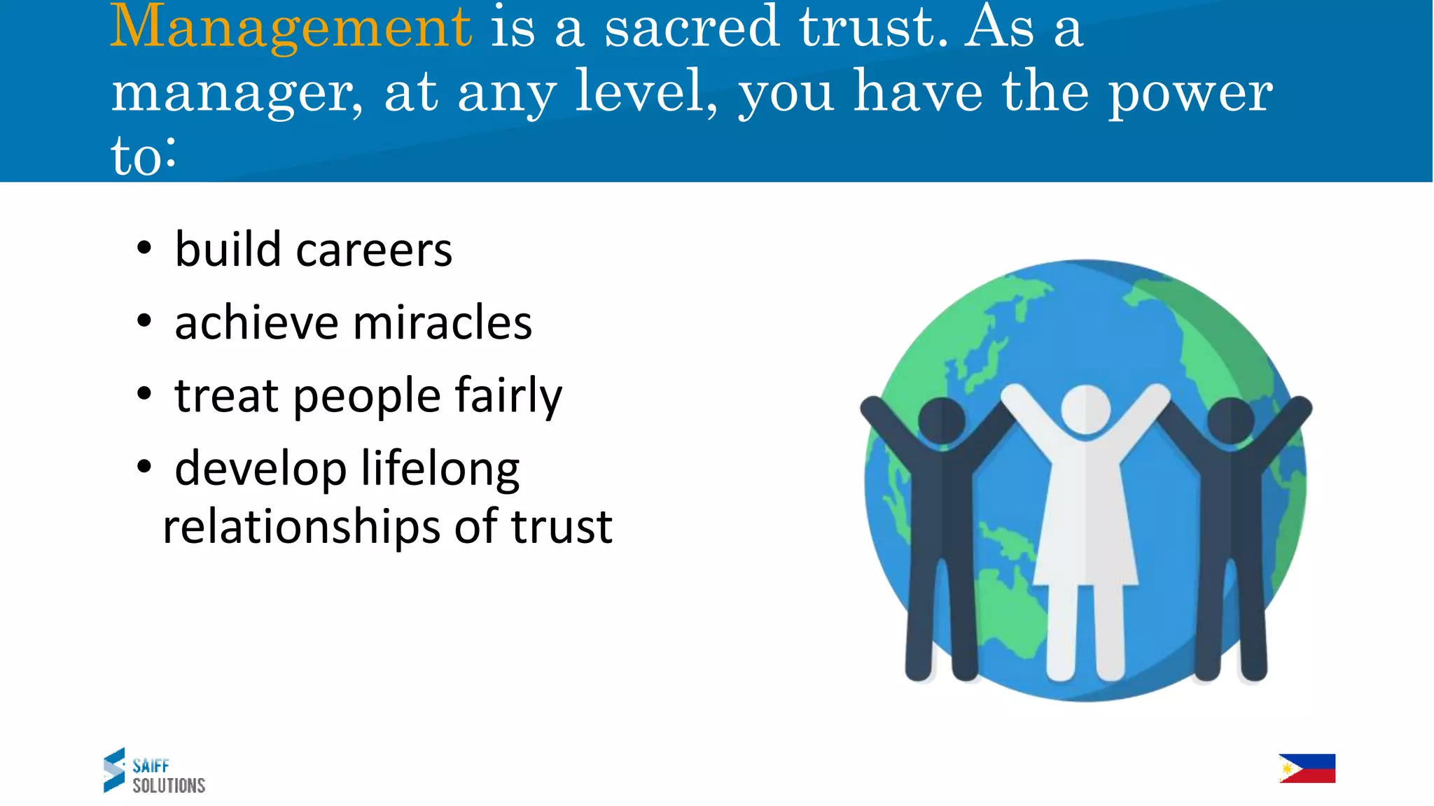 • build careers
• achieve miracles
• treat people fairly
• develop lifelong
relationships of trust
Management is a sacred trust. As a
manager, at any level, you have the power
to:
 