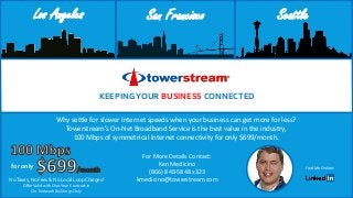 Why settle for slower Internet speeds when your business can get more for less?
Towerstream’s On-Net Broadband Service is the best value in the industry,
100 Mbps of symmetrical Internet connectivity for only $699/month.
KEEPINGYOUR BUSINESS CONNECTED
SeattleLos Angeles San Francisco
For More Details Contact:
Ken Medicino
(866) 848-5848 x323
kmedicino@towerstream.com
Find Me Online:for only
NoTaxes, No Fees & No Local Loop Charges!
OfferValid with One-Year Contract in
On-Network Buildings Only
 