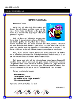 10ON-OFF 2. ALEA
LIBURUTEGIKERIAK
IZENBURUAREN MAGIA
Kaixo irakur zaleok!
Gehienetan, guk aukeratzen ditugu irakurri nahi
ditugun liburuak: idazlea gustukoa dugula eta, hu-
rrengo liburua noizko aterako zain egoten gara, edo
liburua hura irakurri behar dugu lagun batek biziki
gomendatu digulako…
Hala ere, batzuetan alderantziz suertatzen da:
liburua bera da gu aukeratzen gaituena. Niri behin-
tzat askotan gertatu izan zait, liburu denda batean
liburuak begiztatzen aritu izan naizen bitartean. Bat-batean, izenburu bat irakurri
eta liburua nire eskuetan kateatuta geratzen da. Izan ere, izenburuak harrapatu
egiten nau eta nire barrenean liburu horri buruzko jakin-mina pizten zait. Ez dut
liburua ireki behar, izenburuak gidatuta, balizko istorioan barrena murgiltzeko.
Gero, liburua irakurri ondoren, baliteke nik asmatutakoarekin bat etortzea
edo ez. Baina hori gutxienekoa da. Niretzat garrantzitsua dena da izenburu on ba-
tek, izan litezkeen munduekin amets egiteko daukan magia.
Nahi izanez gero, jolas txiki bat egin dezakegu: irakur itzazue, liburutegitik
ateratako liburu batzuen izenburuak eta piztu ezazue irudimenaren makinaria
( imajina ezazue zer nolako kontakizun, abenturak, pertsonaiak…, egon daitezkeen
liburu horien erraietan). Gero, nahi izanez gero, etor zaitezkete liburutegira, libu-
rua hartu eta konparatu dezakezue zuen burutazioak egileak idatzi zituenekin.
Honako hauek dira izenburuak:
“Miss Txatarra”
“Jolas egiteko ipuinak”
“Berrogeita hamar milioi segundu”
“Hizkuntza sekretuak”
Agur irakur zaleok!. Irakurketa ona izan!
BERENGARIO
 