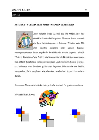 11ON-OFF 2. ALEA
ZINEA
ASTERIX ETA OBELIX BERE MAIESTATEAREN ZERBITZURA
Aste honetan dugu Astérix-eko eta Obélix-eko ma-
rrazki bizidunetako laugarren filmaren| lehen emanal-
dia bere Maiestatearen zerbitzura, 2D-etan edo 3D-
etan ikustea aukeratu ahal izango duguna-
ren.argumentuaren lekua sagako bi komikietatik aterata dagoela dirudi:
"Asterix Bretainian" eta Astérix eta Normandiarrak.Bretainiaren erromata-
rren aldetik berehalako inbasioaren aurrean , azken aukera bezala Buentó-
rax bidaltzen dute herrixka galiarraera laguntza bila.Asteríx eta Obélix
izango dira edabe magikoko duen barrika zainduz hari laguntzeko ardura-
dunak.
Azaroaren 30ean estreinatuko dute película. Animo! Ea gustatzen zaizuen
MARTIN ETA JONE
 