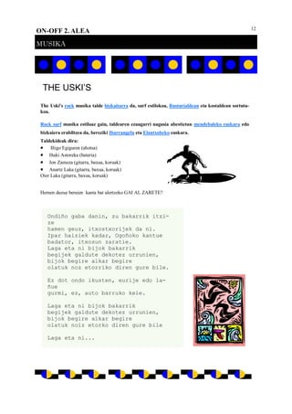 12
ON-OFF 2. ALEA
MUSIKA
THE USKI’S
The Uski's rock musika talde bizkaitarra da, surf estilokoa, Busturialdean eta kostaldean sortuta-
koa.
Rock surf musika estiloaz gain, taldearen ezaugarri nagusia abestietan mendebaleko euskara edo
bizkaiera erabiltzea da, bereziki Ibarrangelu eta Elantxobeko euskara.
Taldekideak dira:
 Iñigo Egiguren (ahotsa)
 Iñaki Astoreka (bateria)
 Jon Zameza (gitarra, baxua, koruak)
 Anartz Laka (gitarra, baxua, koruak)
Oier Laka (gitarra, baxua, koruak)
Hemen duzue beraien kanta bat ulertzeko GAI AL ZARETE?
Ondiño gaba danin, zu bakarrik itzi-
ze
hamen geuz, itxostxorijek da ni.
Ipar haiziek kadar, Ogoñoko kantue
badator, itxosun zaratie.
Laga eta ni bijok bakarrik
begijek galdute dekotez urrunien,
bijok begire alkar begire
olatuk noz etorriko diren gure bile.
Ez dot ondo ikusten, eurije edo la-
ñue
gurmi, ez, auto barruko keie.
Laga eta ni bijok bakarrik
begijek galdute dekotez urrunien,
bijok begire alkar begire
olatuk noiz etorko diren gure bile
Laga eta ni...
 