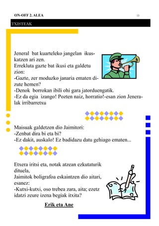 13ON-OFF 2. ALEA
TXISTEAK
Jeneral bat kuarteleko jangelan ikus-
katzen ari zen.
Errekluta gazte bat ikusi eta galdetu
zion:
-Gazte, zer moduzko janaria ematen di-
zute hemen?
-Denok borrokan ibili ohi gara jatorduengatik.
-Ez da egia izango! Pozten naiz, horratio!-esan zion Jenera-
lak irribarretxu
Maisuak galdetzen dio Jaimitori:
-Zenbat dira bi eta bi?
-Ez dakit, auskalo! Ez badidazu datu gehiago ematen...
Etxera iritsi eta, notak atzean ezkutaturik
dituela,
Jaimitok boligrafoa eskaintzen dio aitari,
esanez:
-Kutxi-kutxi, oso trebea zara, aita; ezetz
idatzi zeure izena begiak itxita?
Erik eta Ane
 