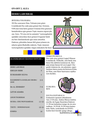 2ON-OFF 2. ALEA
BERRI LABURRAK
ALDIZKARIAN IZANGO DITUZU...
BERRI LABURRAK 2
KIROLEN BERRI 3
EUSKARAREN EGUNA 4
ELKARRIZKETA:JANGELAKO BEGIRA-
LEAK
5-6
BA AL ZENEKIEN? 7-8
LIZTOR ASIARRA 9
LIBURUTEGIKERIAK 10
MUSIKA,-ZINE PROPOSAMENAK 11-12
TXISTE - DENBORAPASAK- 13-15
KOMIKIA 16
IRTEERA:TOLOSARA:
2012ko azaroaren 26an, Tolosara joan ginen
6.mailakoak.Oso ondo pasa genuen han. Goizean,
9:00-etan trena hartu genuen Urnietan.Iritsi ginenean
hamaiketakoa egin genuen Topic museoa zegoen pla-
zan. Gero, “El circo de los animales” txotxongiloekin
egindako antzezlana ikusi genuen.Uruguaiar batek
eta bere familiartekoak egin zuten antzerkia.
Ondoren, pilotaleku batean ibili ginen jolasten eta
askaria egiten.Bazkaldu ondoren, Topic museoan
txotxongiloekin egindako magia erakusketa bat ikusi
TINKO PELIKULA:
Oso ondo pasa genuen Leppel filmean
6.mailakoak. Pelikulak, ume batek ama
baten bila dabilela kontatzen du. Bere
ama istripu batean hil zen.Leppel .Oso
gaizki tratatzen du, eta azkenean, super-
merkatu batera joaten da bizitzera.Polita
da filma, ume baten haurtzaroa esplika-
tzen duelako.
EUSKARA-
REN
EGUNA:EGITARAUA:
Euskararen egunean (abenduaren
3an) ,9:30-etan, Ainhoa Murua triatleta
etorriko da Egape Ikastolara.Ondoren
11:30-tan kantaokea izango da eta arra-
tsaldean, 14:30-tik 16:30-etara kantao-
keko finala, txokolatada eta D.B.H.-
koekin herri kirolak egingo ditugu.
XANTI ETA LUKEN
 