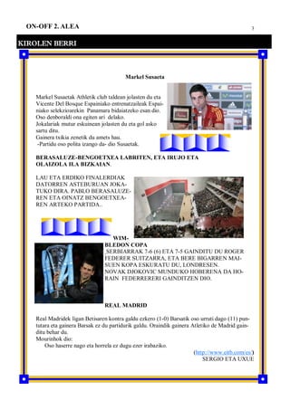 3ON-OFF 2. ALEA
KIROLEN BERRI
Markel Susaeta
Markel Susaetak Athletik club taldean jolasten du eta
Vicente Del Bosque Espainiako entrenatzaileak Espai-
niako selekzioarekin Panamara bidaiatzeko esan dio.
Oso denboraldi ona egiten ari delako.
Jokalariak mutur eskuinean jolasten du eta gol asko
sartu ditu.
Gainera txikia zenetik du amets hau.
-Partidu oso polita izango da- dio Susaetak.
BERASALUZE-BENGOETXEA LABRITEN, ETA IRUJO ETA
OLAIZOLA II.A BIZKAIAN.
LAU ETA ERDIKO FINALERDIAK
DATORREN ASTEBURUAN JOKA-
TUKO DIRA. PABLO BERASALUZE-
REN ETA OINATZ BENGOETXEA-
REN ARTEKO PARTIDA..
WIM-
BLEDON COPA
SERBIARRAK 7-6 (6) ETA 7-5 GAINDITU DU ROGER
FEDERER SUITZARRA, ETA BERE BIGARREN MAI-
SUEN KOPA ESKURATU DU, LONDRESEN.
NOVAK DJOKOVIC MUNDUKO HOBERENA DA HO-
RAIN FEDERRERERI GAINDITZEN DIO.
REAL MADRID
Real Madridek ligan Betisaren kontra galdu ezkero (1-0) Barsatik oso urruti dago (11) pun-
tutara eta gainera Barsak ez du partidurik galdu. Oraindik gainera Atletiko de Madrid gain-
ditu behar du.
Mourinhok dio:
Oso haserre nago eta horrela ez dugu ezer irabaziko.
(http://www.eitb.com/es/)
SERGIO ETA UXUE
 