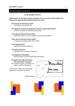 4ON-OFF 2. ALEA
EUSKARAREN EGUNA
EUSKARAREN EGUNA
Elkarrizketa bat egin diogu Andoni irakasleari, berak eta beste irakasle talde batek
Euskararen eguna antolatu baitute abenduaren 3rako.
Noiz izango da euskararen eguna?
- Abenduaren 3an ospatuko da.
Zer egingo da euskararen egunerako euskararen eguna baino lehen?
- Euskararen egunerako ekitaldiak egongo dira.
Nork egin du aukeratu duzuen leloa?
- Egin dute Allende ,Uxue eta Egoitzek egin dute leloa.4.Bkoak
Nork egin du aukeratu duzuen logoa?
- Uxuek egin du aukeratutako leloa. 5.Bkoa
Nork antolatzen du?
- Andoni Otamendik antolatu du.
Norentzat izango da?
- Ikastolaren ume guztientzat izango da.
Non egingo dira ekitaldiak?
- Batzuk klasean eta beste batzuk kalean(frontoian)
Zerbaitetarako balio al du hone-
lako egun batek? Zergatik?
Bai. Euskara ikasteko eta galtzen ari
delako, erabilera bultzatzeko.
Eskerrik asko Andoni eta antolatutako
egunak bere emaitzak izan ditzala.
JON ETA KAYA
 